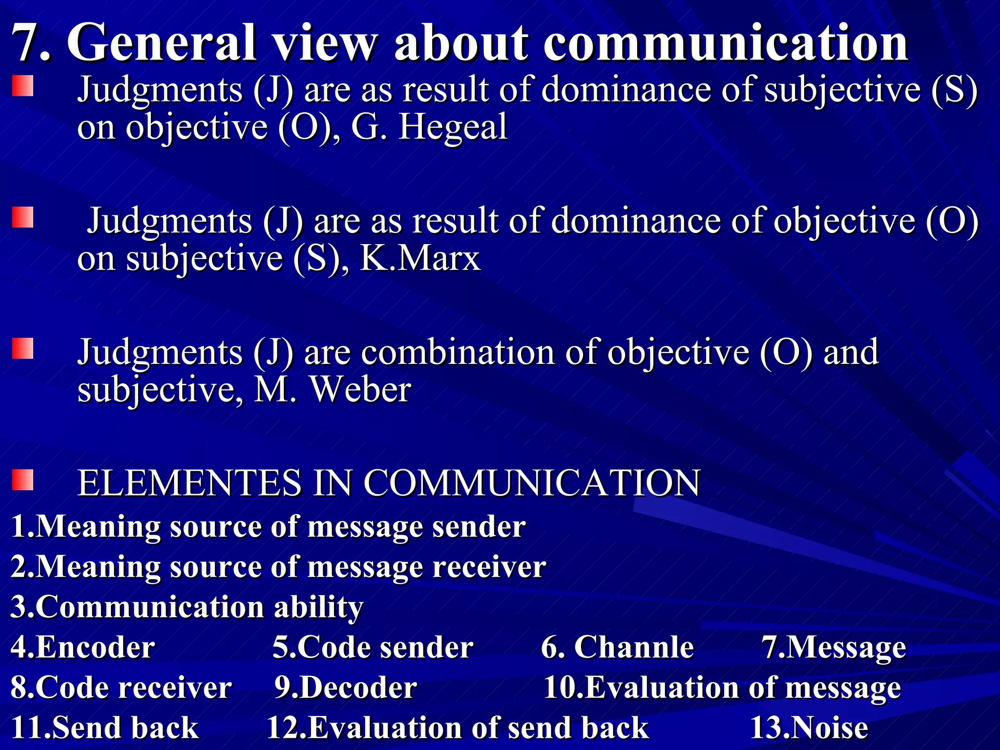 7. General view about communication   Judgments (J) are as result of dominance of subjective (S) on objective (O), G. Hegeal Judgments (J) are as result of dominance of objective (O) on subjective (S), K.Marx Judgments (J) are combination of objective (O) and subjective, M. Weber ELEMENTES IN COMMUNICATION 1.Meaning source of message sender  2.Meaning source of message receiver  3.Communication ability  4.Encoder  5.Code sender  6. Channle  7.Message  8.Code receiver  9.Decoder  10.Evaluation of message 11.Send back  12.Evaluation of send back  13.Noise 