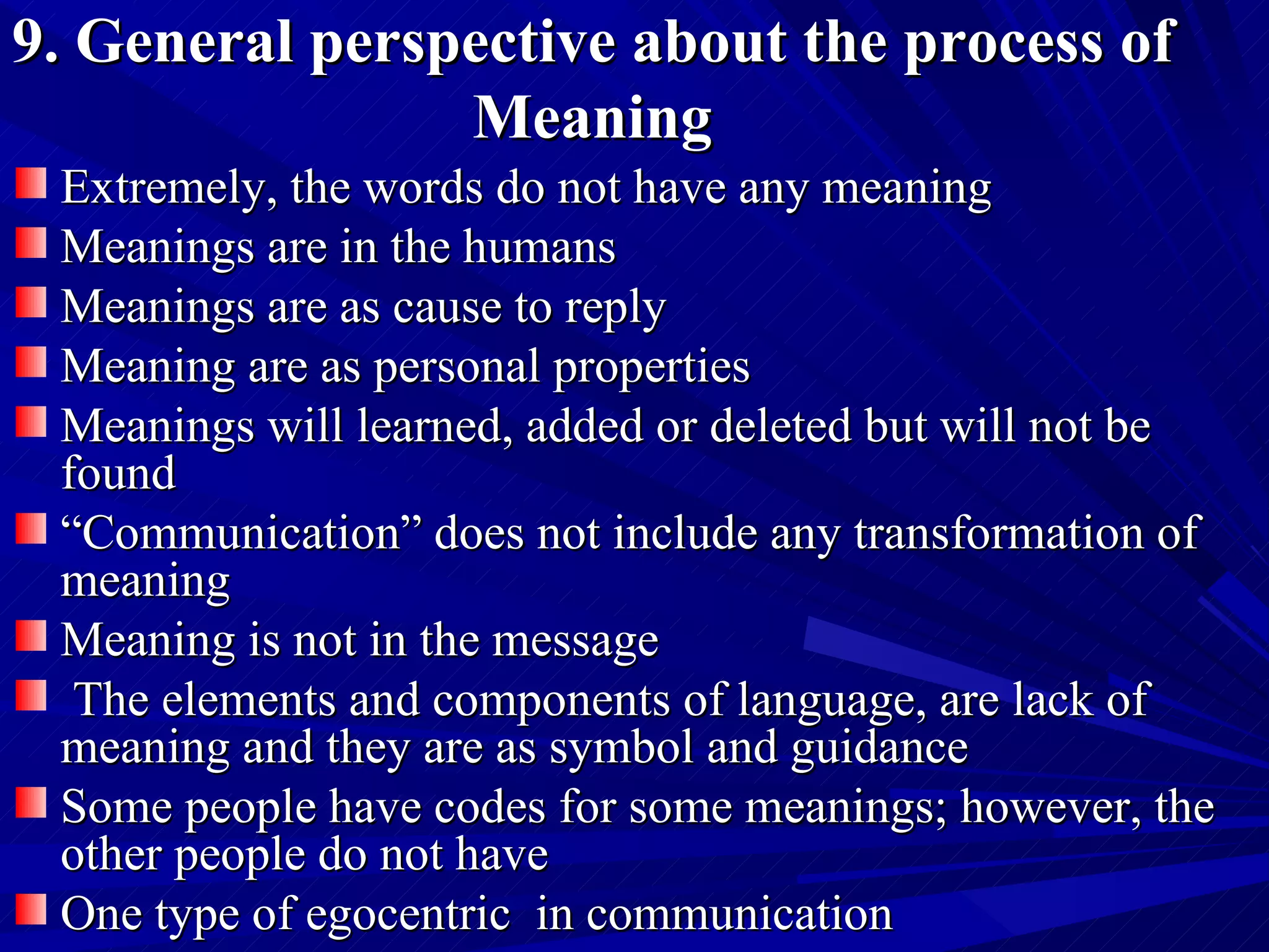 9. General perspective about the process of Meaning Extremely, the words do not have any meaning   Meanings are in the humans   Meanings are as cause to reply Meaning are as personal properties   Meanings will learned, added or deleted but will not be found “ Communication” does not include any transformation of meaning  Meaning is not in the message  The elements and components of language, are lack of meaning and they are as symbol and guidance  Some people have codes for some meanings; however, the other people do not have  One type of egocentric  in communication 