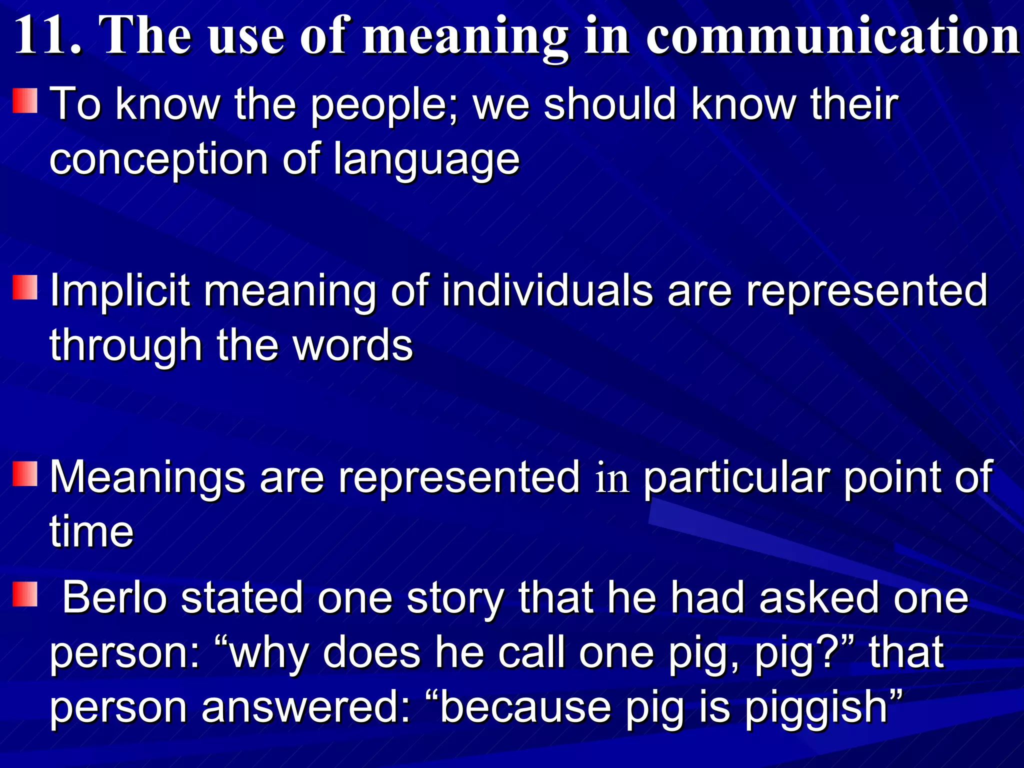 11. The use of meaning in communication To know the people; we should know their conception of language  Implicit meaning of individuals are represented through the words Meanings are represented  in  particular point of time Berlo stated one story that he had asked one person: “why does he call one pig, pig?” that person answered: “because pig is piggish”  