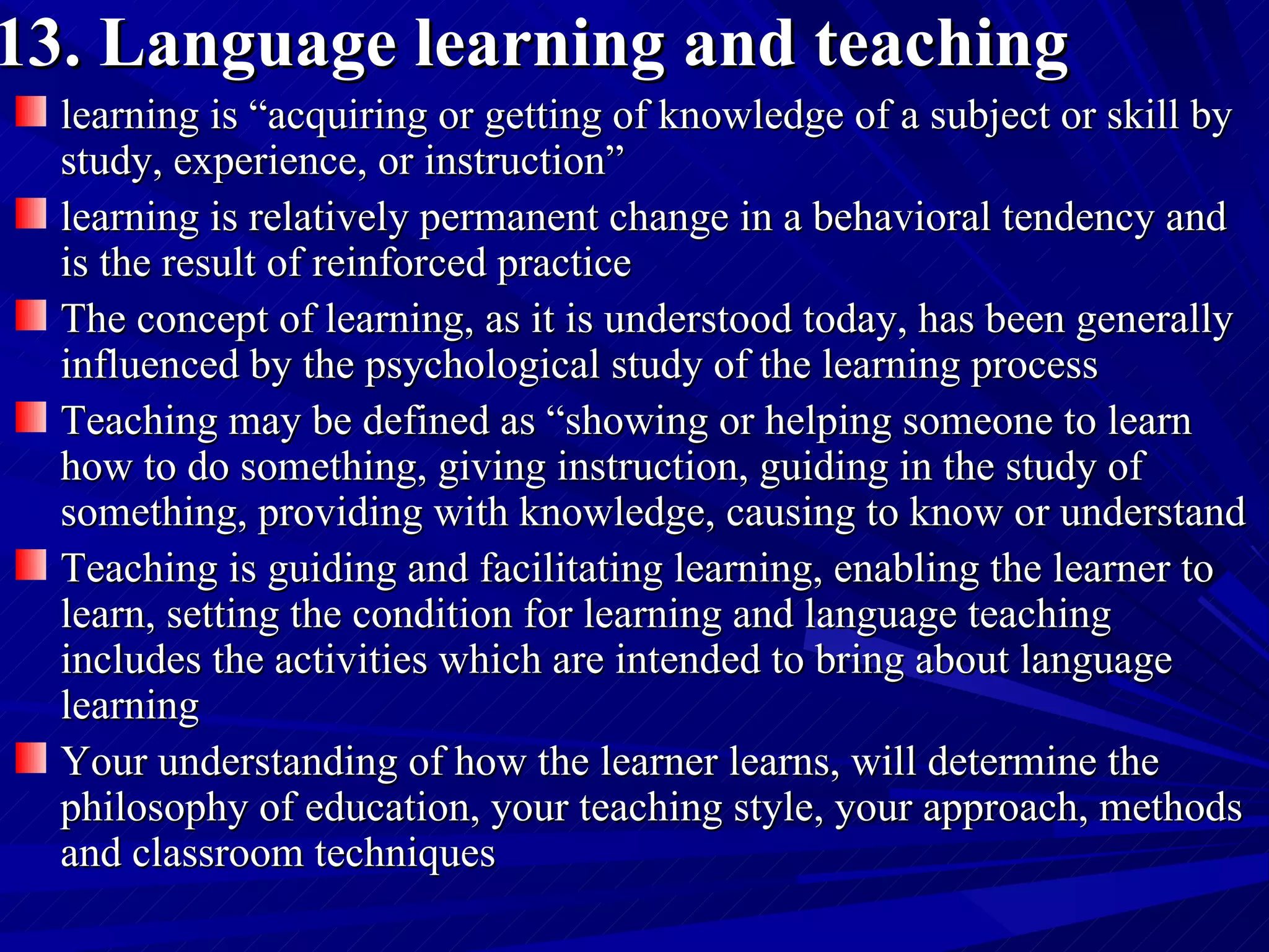 13. Language learning and teaching   learning is “acquiring or getting of knowledge of a subject or skill by study, experience, or instruction”  learning is relatively permanent change in a behavioral tendency and is the result of reinforced practice  The concept of learning, as it is understood today, has been generally influenced by the psychological study of the learning process  Teaching may be defined as “showing or helping someone to learn how to do something, giving instruction, guiding in the study of something, providing with knowledge, causing to know or understand  Teaching is guiding and facilitating learning, enabling the learner to learn, setting the condition for learning and language teaching includes the activities which are intended to bring about language learning  Your understanding of how the learner learns, will determine the philosophy of education, your teaching style, your approach, methods and classroom techniques  