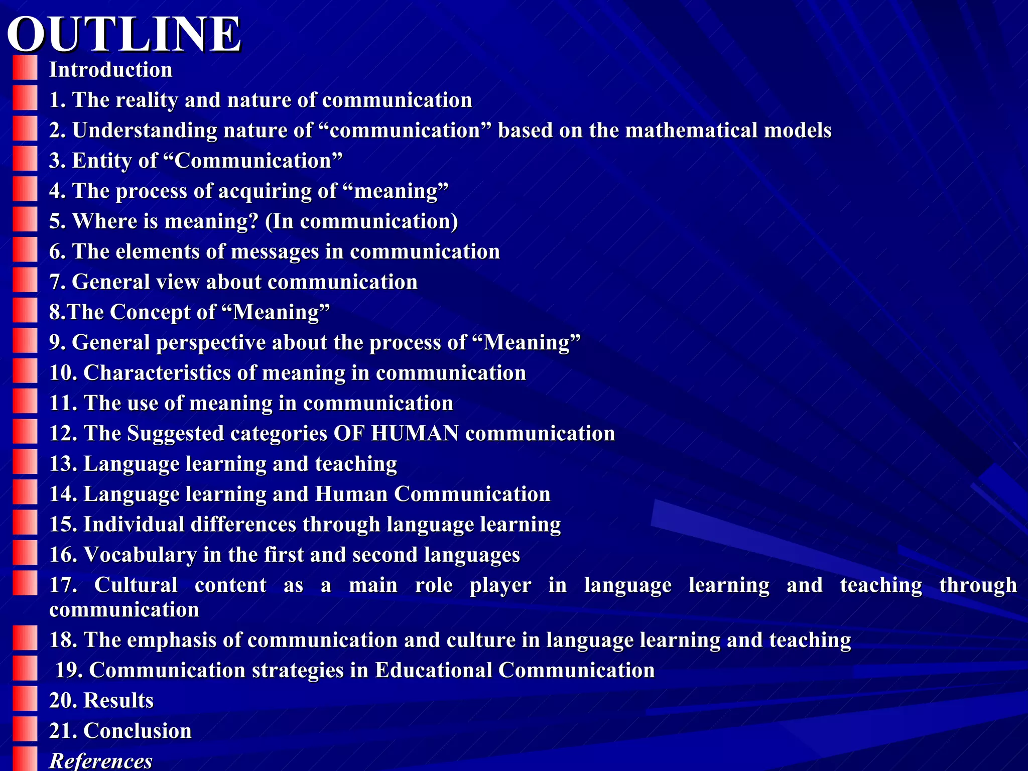 OUTLINE Introduction 1. The reality and nature of communication   2. Understanding nature of “communication” based on the mathematical models   3. Entity of “Communication” 4. The process of acquiring of “meaning”   5. Where is meaning? (In communication)   6. The elements of messages in communication 7. General view about communication   8.The Concept of “Meaning”   9. General perspective about the process of “Meaning”   10. Characteristics of meaning in communication   11. The use of meaning in communication   12. The Suggested categories OF HUMAN communication  13. Language learning and teaching   14. Language learning and Human Communication   15. Individual differences through language learning   16. Vocabulary in the first and second languages   17. Cultural content as a main role player in language learning and teaching through communication   18. The emphasis of communication and culture in language learning and teaching 19. Communication strategies in Educational Communication   20. Results   21. Conclusion   References   