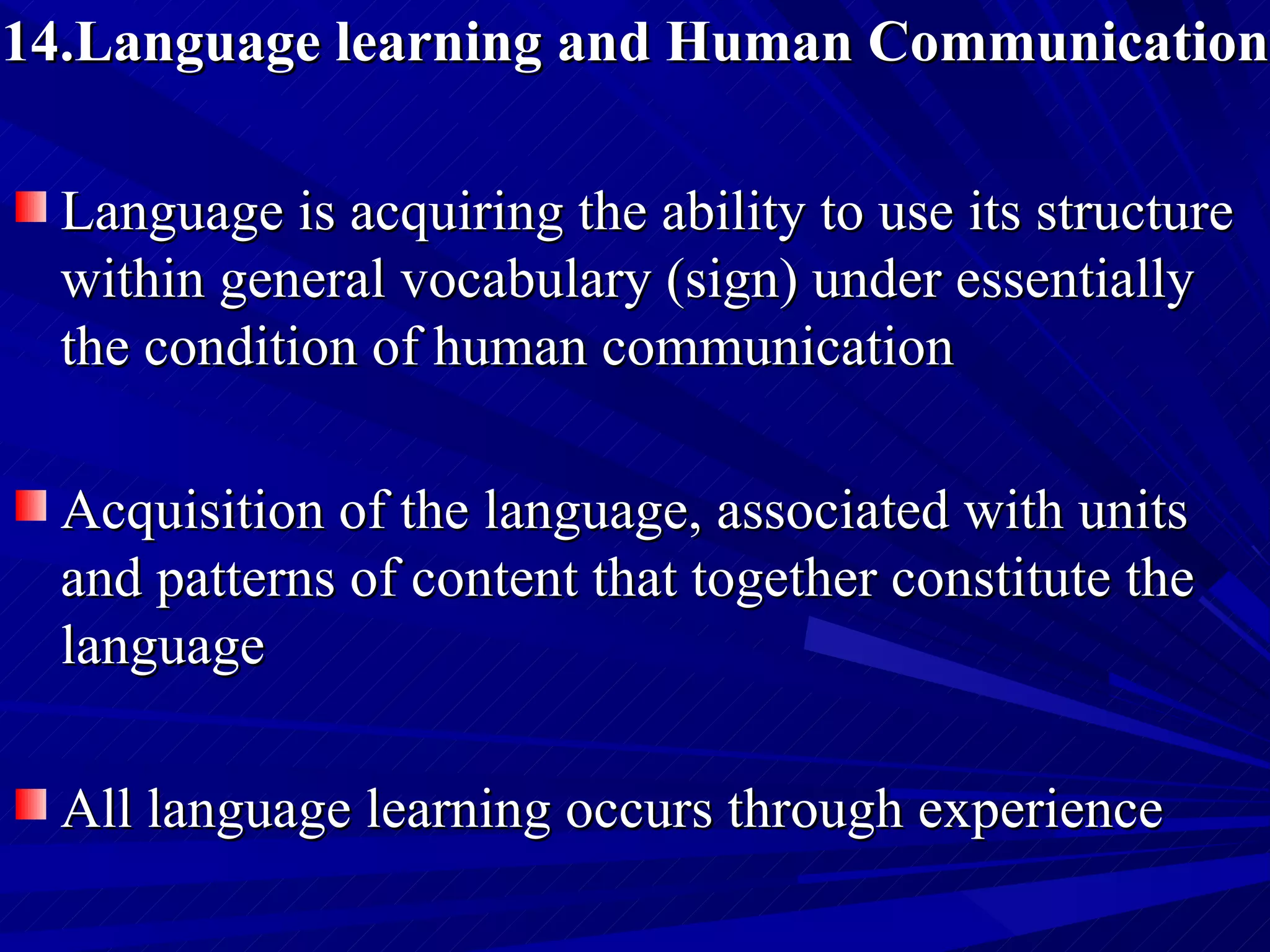 14.Language learning and Human Communication Language is acquiring the ability to use its structure within general vocabulary (sign) under essentially the condition of human communication  Acquisition of the language, associated with units and patterns of content that together constitute the language  All language learning occurs through experience  