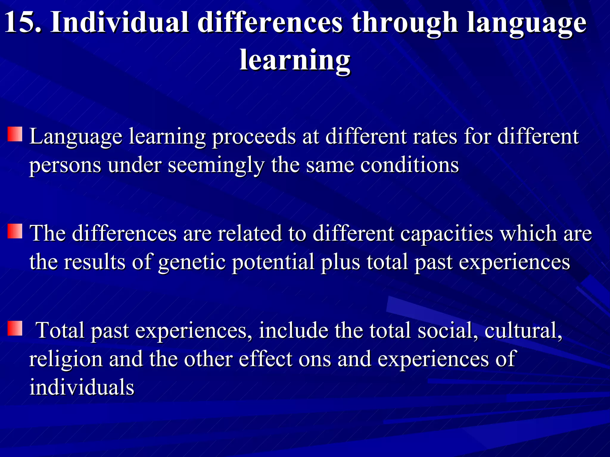 15. Individual differences through language learning Language learning proceeds at different rates for different persons under seemingly the same conditions  The differences are related to different capacities which are the results of genetic potential plus total past experiences Total past experiences, include the total social, cultural, religion and the other effect ons and experiences of individuals  