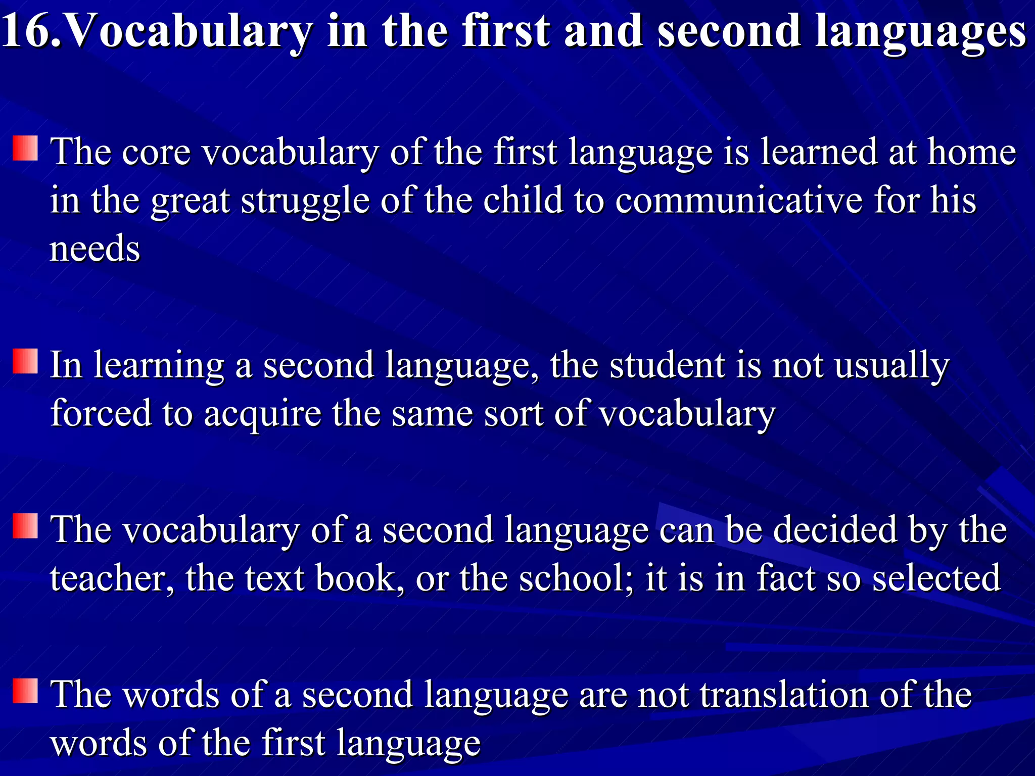 16.Vocabulary in the first and second languages The core vocabulary of the first language is learned at home in the great struggle of the child to communicative for his needs  In learning a second language, the student is not usually forced to acquire the same sort of vocabulary The vocabulary of a second language can be decided by the teacher, the text book, or the school; it is in fact so selected The words of a second language are not translation of the words of the first language  