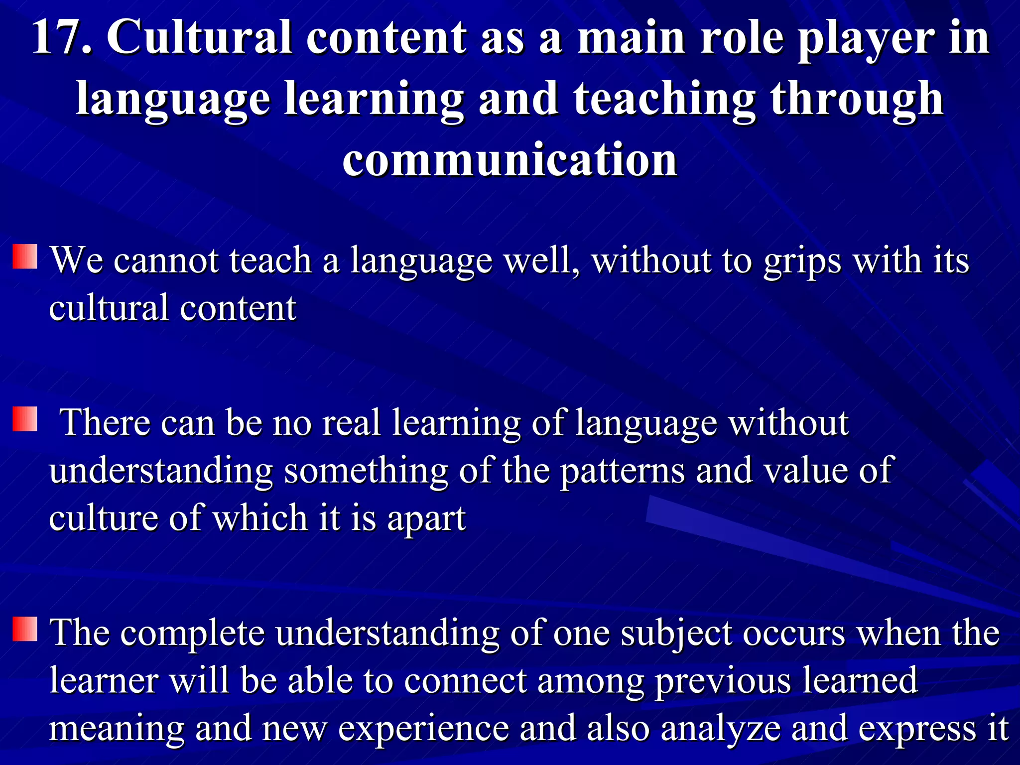 17. Cultural content as a main role player in language learning and teaching through communication We cannot teach a language well, without to grips with its cultural content There can be no real learning of language without understanding something of the patterns and value of culture of which it is apart  The complete understanding of one subject occurs when the learner will be able to connect among previous learned meaning and new experience and also analyze and express it  