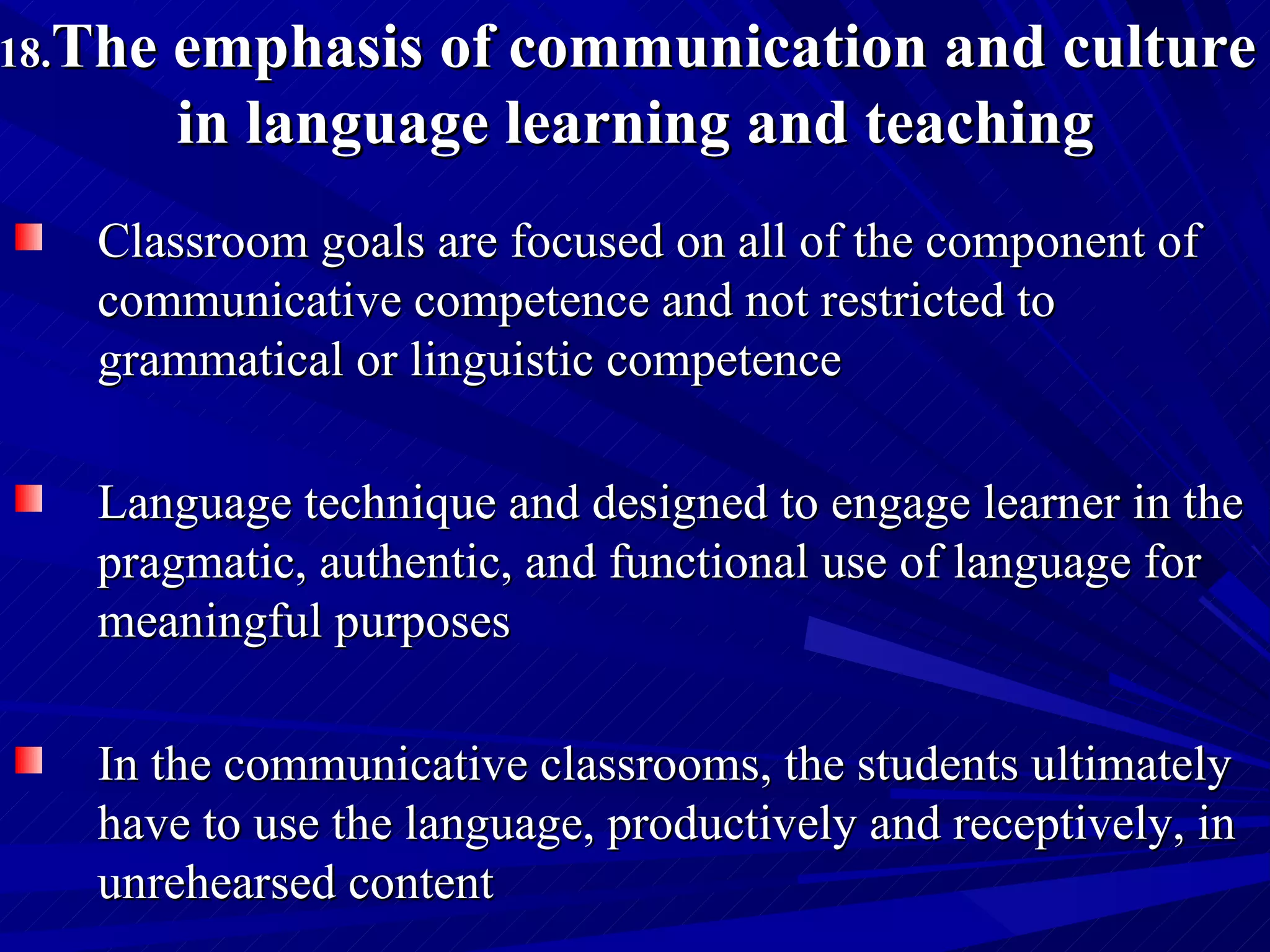 18. The emphasis of communication and culture  in language learning and teaching Classroom goals are focused on all of the component of communicative competence and not restricted to grammatical or linguistic competence Language technique and designed to engage learner in the pragmatic, authentic, and functional use of language for meaningful purposes In the communicative classrooms, the students ultimately have to use the language, productively and receptively, in unrehearsed content 