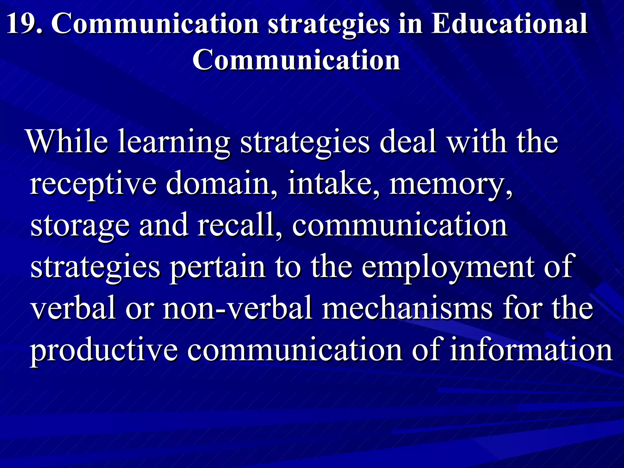 19. Communication strategies in Educational Communication While learning strategies deal with the receptive domain, intake, memory, storage and recall, communication strategies pertain to the employment of verbal or non-verbal mechanisms for the productive communication of information 