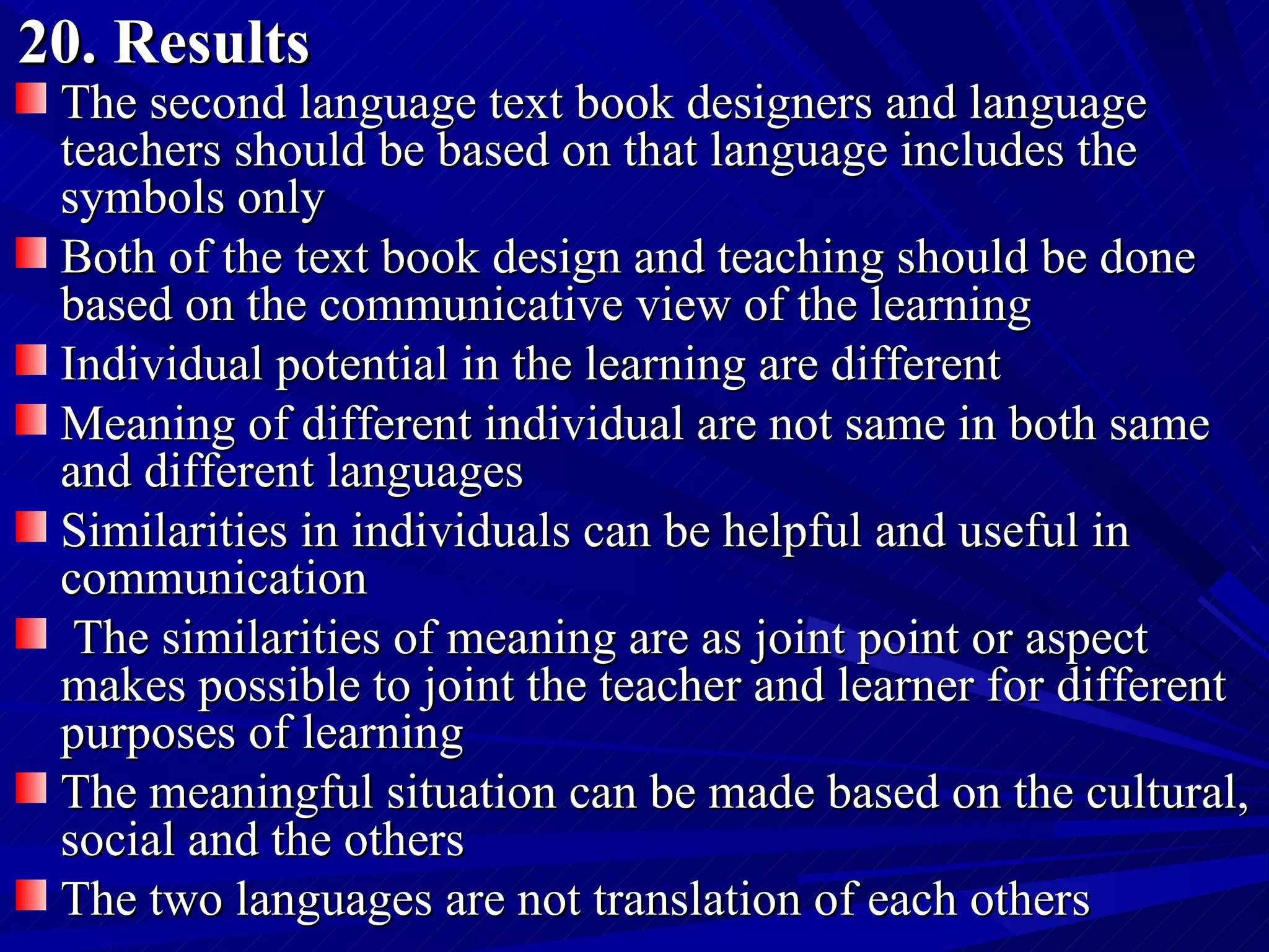 20. Results The second language text book designers and language teachers should be based on that language includes the symbols only Both of the text book design and teaching should be done based on the communicative view of the learning  Individual potential in the learning are different Meaning of different individual are not same in both same and different languages  Similarities in individuals can be helpful and useful in communication The similarities of meaning are as joint point or aspect makes possible to joint the teacher and learner for different purposes of learning  The meaningful situation can be made based on the cultural, social and the others  The two languages are not translation of each others 
