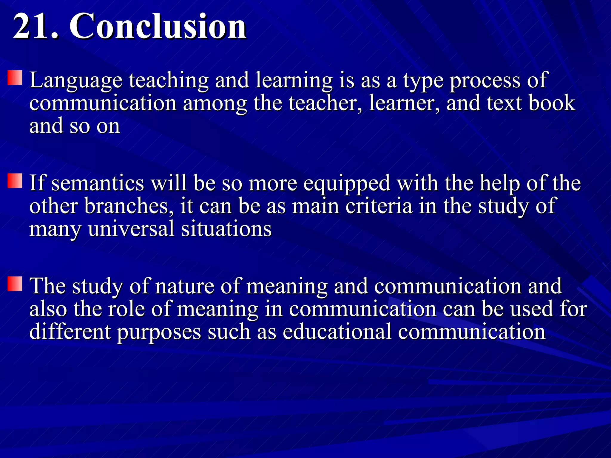 21. Conclusion Language teaching and learning is as a type process of communication among the teacher, learner, and text book and so on  If semantics will be so more equipped with the help of the other branches, it can be as main criteria in the study of many universal situations The study of nature of meaning and communication and also the role of meaning in communication can be used for different purposes such as educational communication  