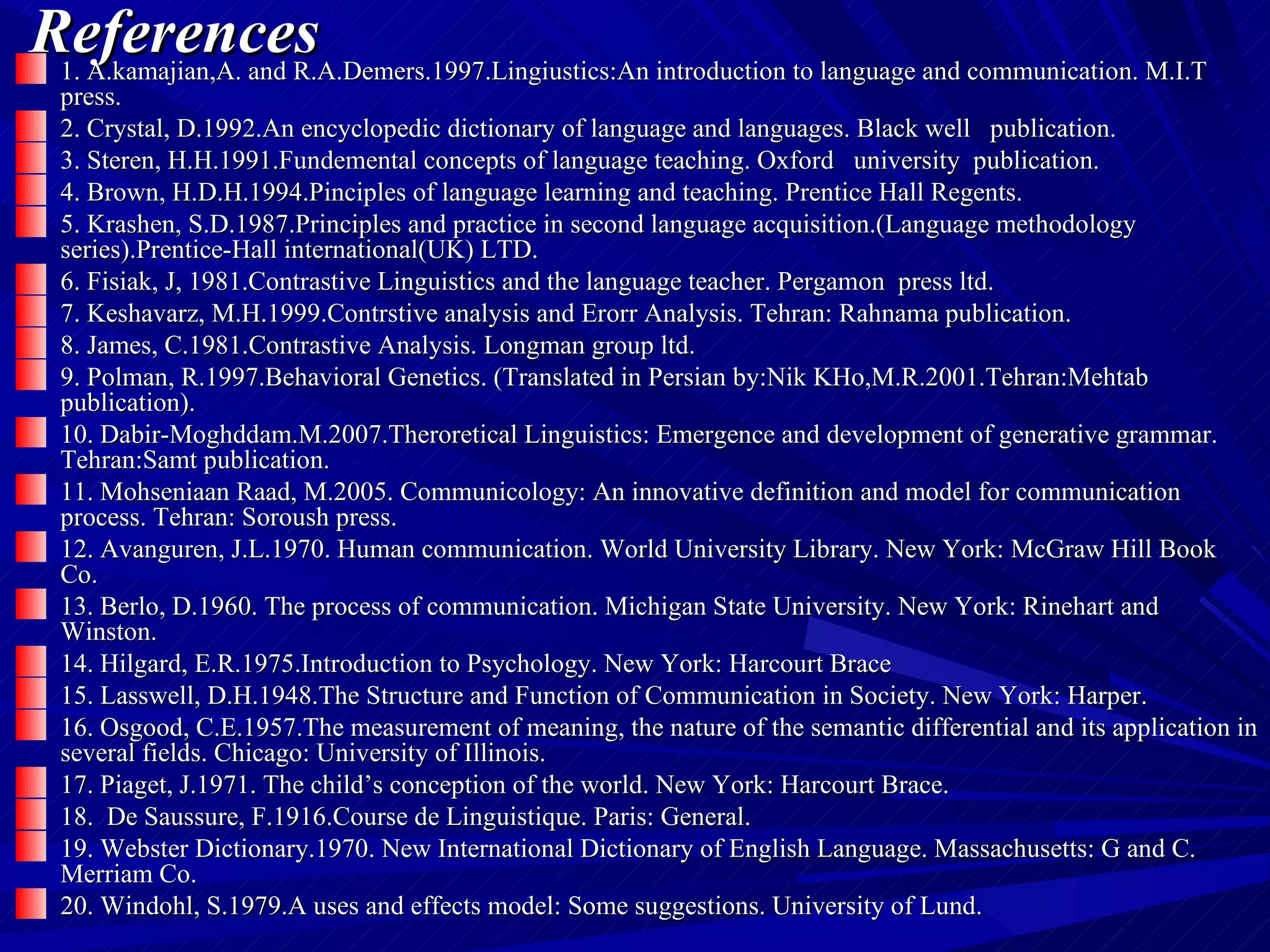 References 1. A.kamajian,A. and R.A.Demers.1997.Lingiustics:An introduction to language and communication. M.I.T  press. 2. Crystal, D.1992.An encyclopedic dictionary of language and languages. Black well  publication. 3. Steren, H.H.1991.Fundemental concepts of language teaching. Oxford  university  publication. 4. Brown, H.D.H.1994.Pinciples of language learning and teaching. Prentice Hall Regents. 5. Krashen, S.D.1987.Principles and practice in second language acquisition.(Language methodology series).Prentice-Hall international(UK) LTD. 6. Fisiak, J, 1981.Contrastive Linguistics and the language teacher. Pergamon  press ltd. 7. Keshavarz, M.H.1999.Contrstive analysis and Erorr Analysis. Tehran: Rahnama publication. 8. James, C.1981.Contrastive Analysis. Longman group ltd. 9. Polman, R.1997.Behavioral Genetics. (Translated in Persian by:Nik KHo,M.R.2001.Tehran:Mehtab publication). 10. Dabir-Moghddam.M.2007.Theroretical Linguistics: Emergence and development of generative grammar. Tehran:Samt publication. 11. Mohseniaan Raad, M.2005. Communicology: An innovative definition and model for communication process. Tehran: Soroush press. 12. Avanguren, J.L.1970. Human communication. World University Library. New York: McGraw Hill Book Co. 13. Berlo, D.1960. The process of communication. Michigan State University. New York: Rinehart and Winston. 14. Hilgard, E.R.1975.Introduction to Psychology. New York: Harcourt Brace 15. Lasswell, D.H.1948.The Structure and Function of Communication in Society. New York: Harper. 16. Osgood, C.E.1957.The measurement of meaning, the nature of the semantic differential and its application in several fields. Chicago: University of Illinois. 17. Piaget, J.1971. The child’s conception of the world. New York: Harcourt Brace. 18.  De Saussure, F.1916.Course de Linguistique. Paris: General. 19. Webster Dictionary.1970. New International Dictionary of English Language. Massachusetts: G and C. Merriam Co. 20. Windohl, S.1979.A uses and effects model: Some suggestions. University of Lund. 
