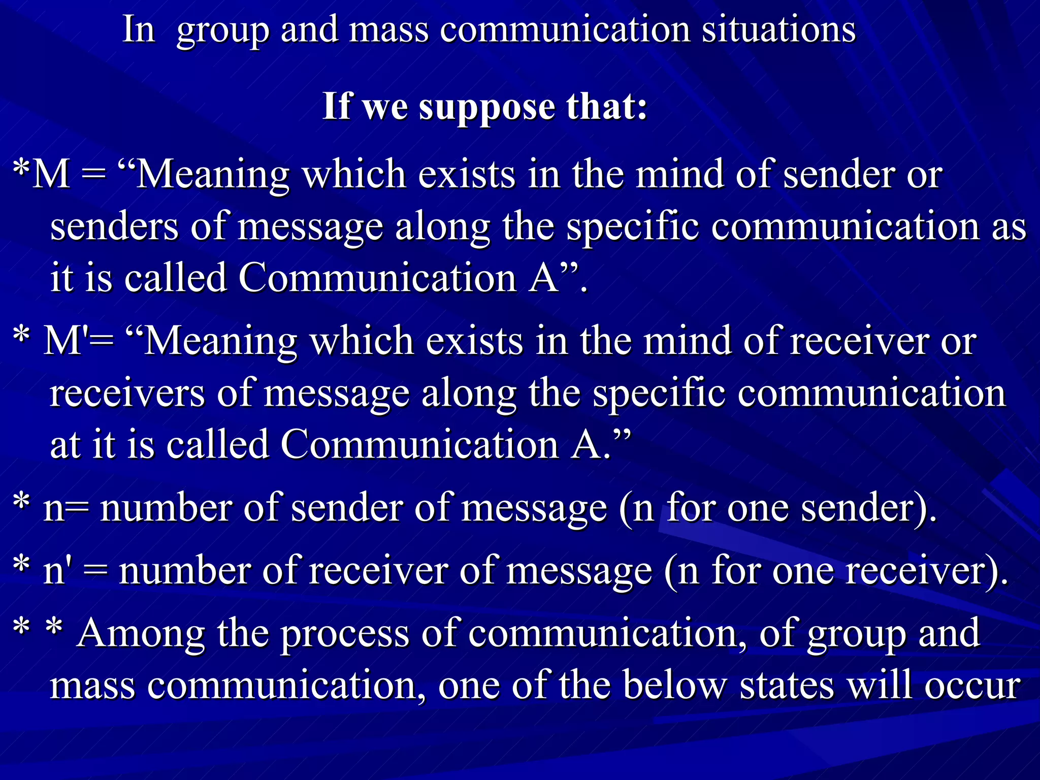 In  group and mass communication situations   If we suppose that:   * M = “Meaning which exists in the mind of sender or senders of message along the specific communication as it is called Communication A”. *  M'= “Meaning which exists in the mind of receiver or receivers of message along the specific communication at it is called Communication A.” *  n= number of sender of message (n for one sender). *  n' = number of receiver of message (n for one receiver). * *  Among the process of communication, of group and mass communication, one of the below states will occur 