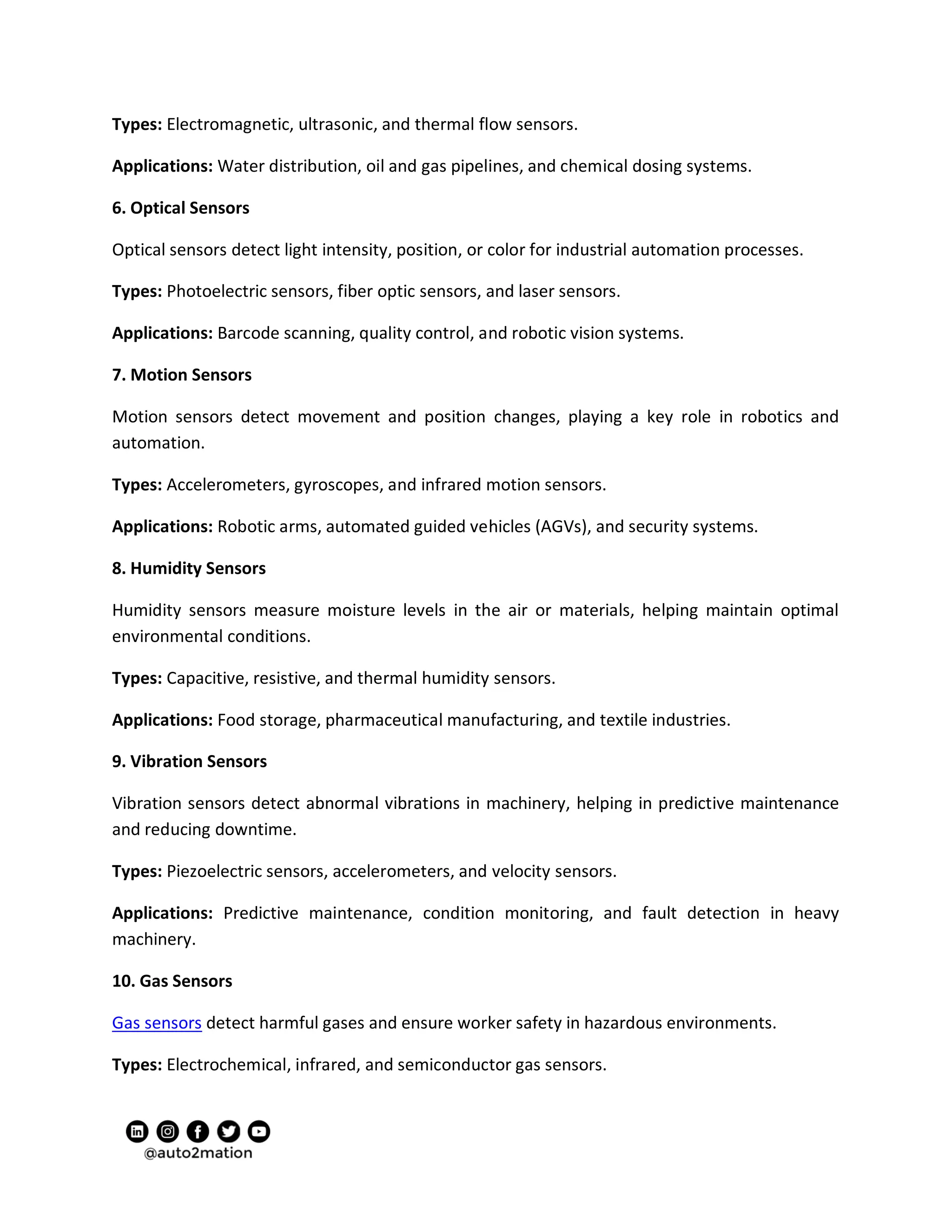 Types: Electromagnetic, ultrasonic, and thermal flow sensors.
Applications: Water distribution, oil and gas pipelines, and chemical dosing systems.
6. Optical Sensors
Optical sensors detect light intensity, position, or color for industrial automation processes.
Types: Photoelectric sensors, fiber optic sensors, and laser sensors.
Applications: Barcode scanning, quality control, and robotic vision systems.
7. Motion Sensors
Motion sensors detect movement and position changes, playing a key role in robotics and
automation.
Types: Accelerometers, gyroscopes, and infrared motion sensors.
Applications: Robotic arms, automated guided vehicles (AGVs), and security systems.
8. Humidity Sensors
Humidity sensors measure moisture levels in the air or materials, helping maintain optimal
environmental conditions.
Types: Capacitive, resistive, and thermal humidity sensors.
Applications: Food storage, pharmaceutical manufacturing, and textile industries.
9. Vibration Sensors
Vibration sensors detect abnormal vibrations in machinery, helping in predictive maintenance
and reducing downtime.
Types: Piezoelectric sensors, accelerometers, and velocity sensors.
Applications: Predictive maintenance, condition monitoring, and fault detection in heavy
machinery.
10. Gas Sensors
Gas sensors detect harmful gases and ensure worker safety in hazardous environments.
Types: Electrochemical, infrared, and semiconductor gas sensors.
 
