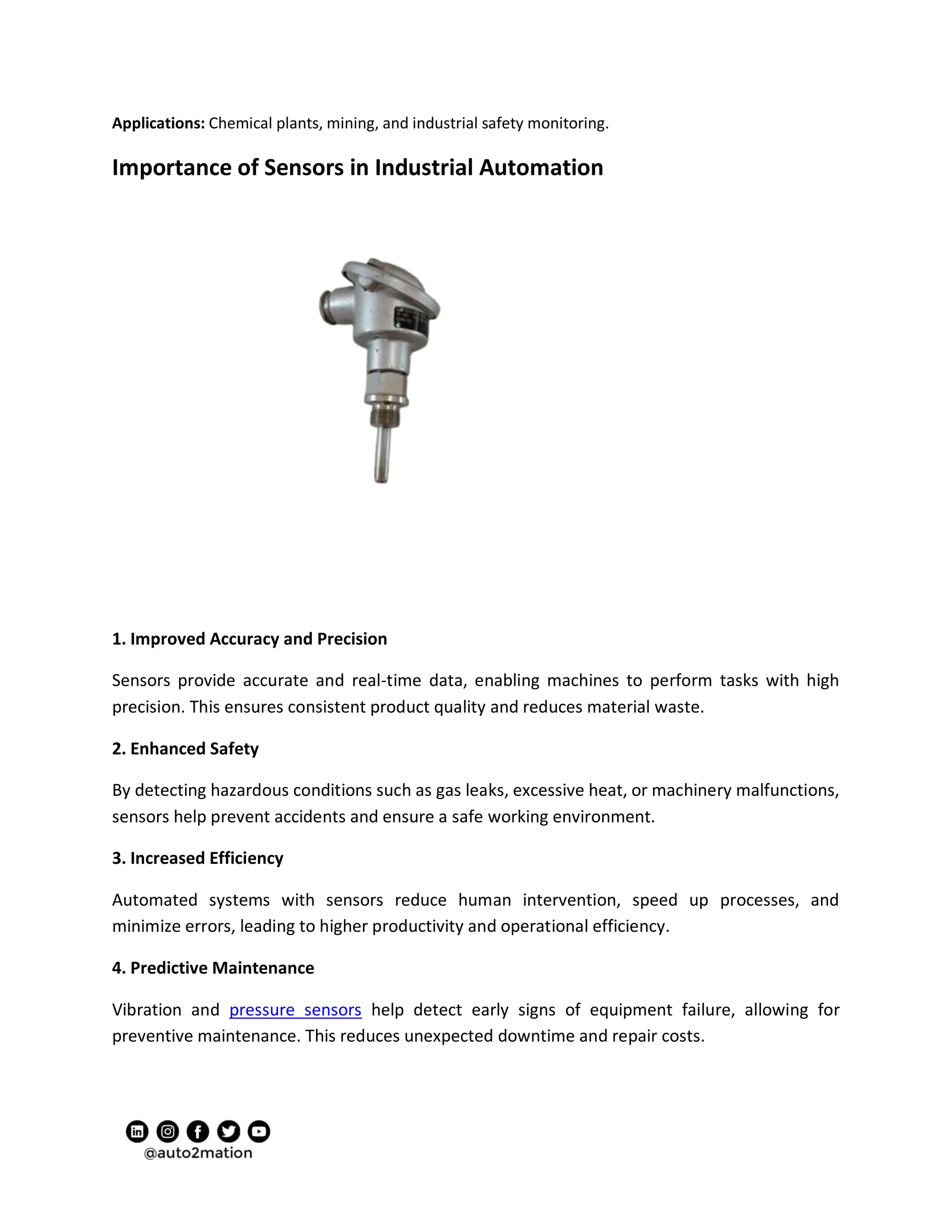 Applications: Chemical plants, mining, and industrial safety monitoring.
Importance of Sensors in Industrial Automation
1. Improved Accuracy and Precision
Sensors provide accurate and real-time data, enabling machines to perform tasks with high
precision. This ensures consistent product quality and reduces material waste.
2. Enhanced Safety
By detecting hazardous conditions such as gas leaks, excessive heat, or machinery malfunctions,
sensors help prevent accidents and ensure a safe working environment.
3. Increased Efficiency
Automated systems with sensors reduce human intervention, speed up processes, and
minimize errors, leading to higher productivity and operational efficiency.
4. Predictive Maintenance
Vibration and pressure sensors help detect early signs of equipment failure, allowing for
preventive maintenance. This reduces unexpected downtime and repair costs.
 