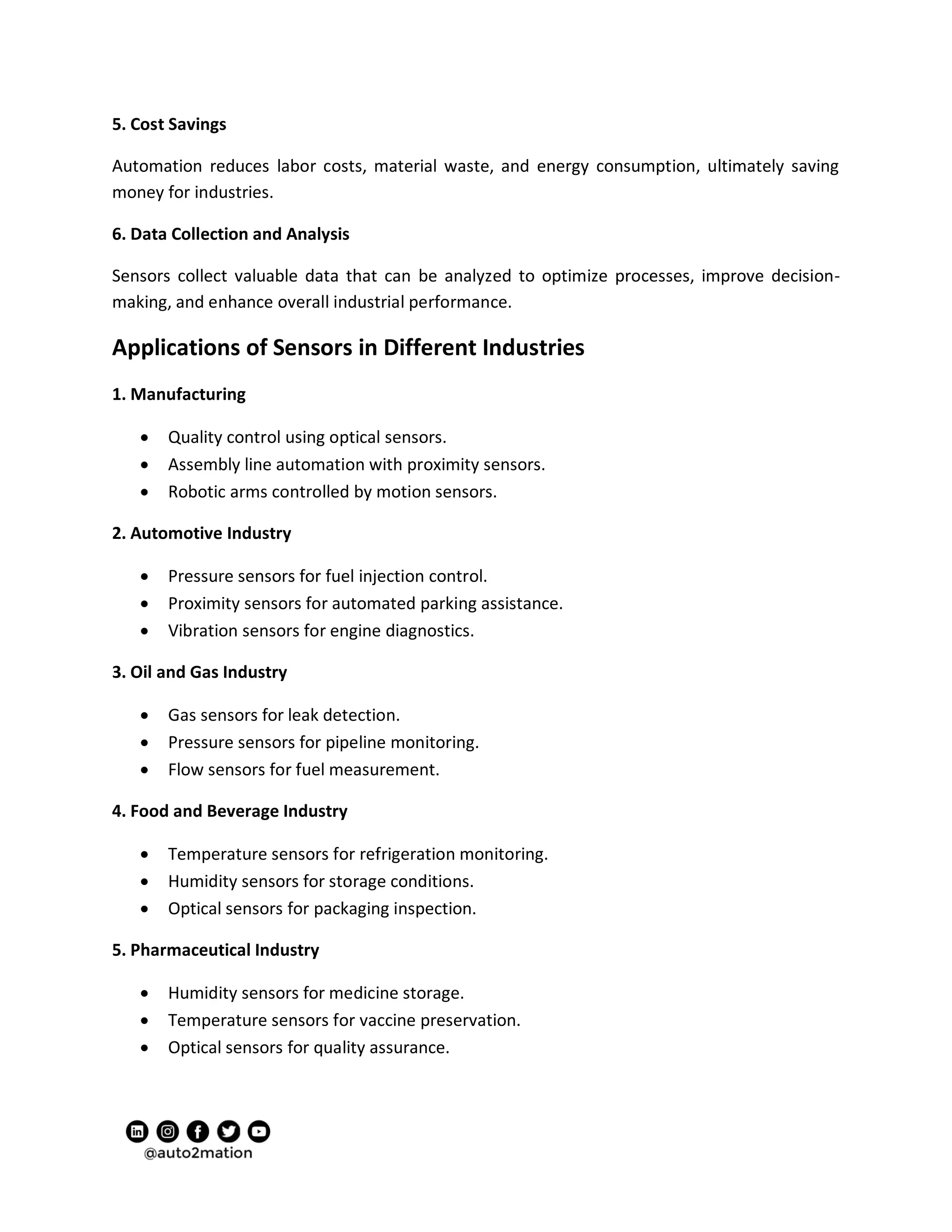 5. Cost Savings
Automation reduces labor costs, material waste, and energy consumption, ultimately saving
money for industries.
6. Data Collection and Analysis
Sensors collect valuable data that can be analyzed to optimize processes, improve decision-
making, and enhance overall industrial performance.
Applications of Sensors in Different Industries
1. Manufacturing
 Quality control using optical sensors.
 Assembly line automation with proximity sensors.
 Robotic arms controlled by motion sensors.
2. Automotive Industry
 Pressure sensors for fuel injection control.
 Proximity sensors for automated parking assistance.
 Vibration sensors for engine diagnostics.
3. Oil and Gas Industry
 Gas sensors for leak detection.
 Pressure sensors for pipeline monitoring.
 Flow sensors for fuel measurement.
4. Food and Beverage Industry
 Temperature sensors for refrigeration monitoring.
 Humidity sensors for storage conditions.
 Optical sensors for packaging inspection.
5. Pharmaceutical Industry
 Humidity sensors for medicine storage.
 Temperature sensors for vaccine preservation.
 Optical sensors for quality assurance.
 