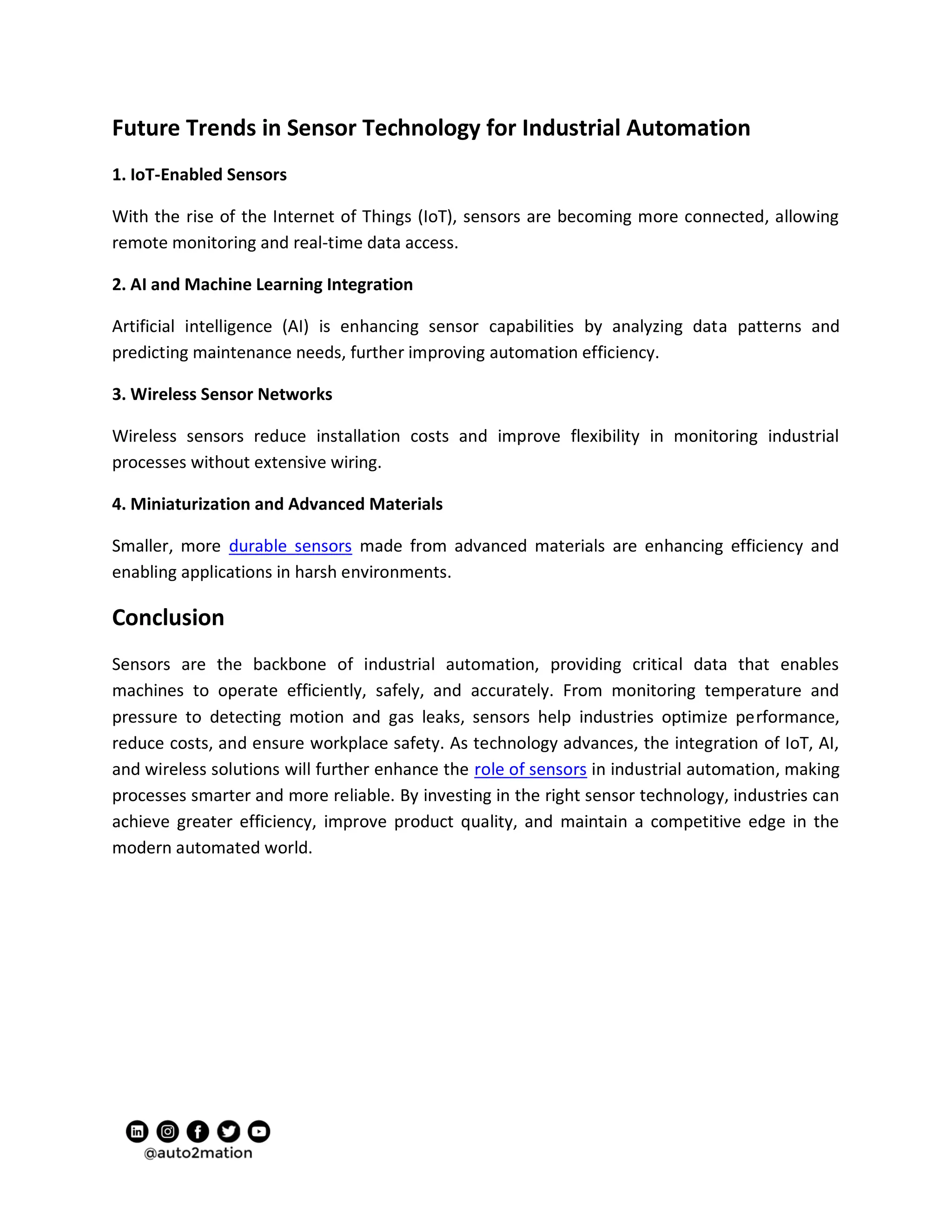 Future Trends in Sensor Technology for Industrial Automation
1. IoT-Enabled Sensors
With the rise of the Internet of Things (IoT), sensors are becoming more connected, allowing
remote monitoring and real-time data access.
2. AI and Machine Learning Integration
Artificial intelligence (AI) is enhancing sensor capabilities by analyzing data patterns and
predicting maintenance needs, further improving automation efficiency.
3. Wireless Sensor Networks
Wireless sensors reduce installation costs and improve flexibility in monitoring industrial
processes without extensive wiring.
4. Miniaturization and Advanced Materials
Smaller, more durable sensors made from advanced materials are enhancing efficiency and
enabling applications in harsh environments.
Conclusion
Sensors are the backbone of industrial automation, providing critical data that enables
machines to operate efficiently, safely, and accurately. From monitoring temperature and
pressure to detecting motion and gas leaks, sensors help industries optimize performance,
reduce costs, and ensure workplace safety. As technology advances, the integration of IoT, AI,
and wireless solutions will further enhance the role of sensors in industrial automation, making
processes smarter and more reliable. By investing in the right sensor technology, industries can
achieve greater efficiency, improve product quality, and maintain a competitive edge in the
modern automated world.
 