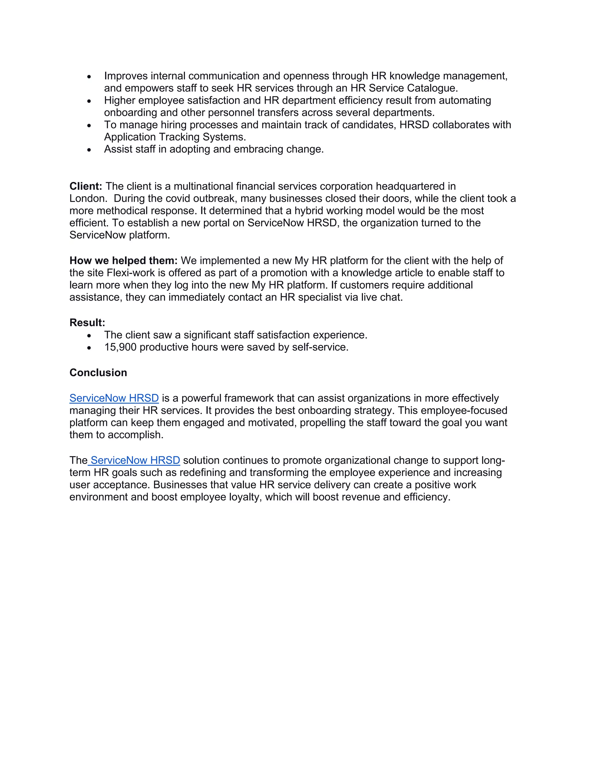 • Improves internal communication and openness through HR knowledge management,
and empowers staff to seek HR services through an HR Service Catalogue.
• Higher employee satisfaction and HR department efficiency result from automating
onboarding and other personnel transfers across several departments.
• To manage hiring processes and maintain track of candidates, HRSD collaborates with
Application Tracking Systems.
• Assist staff in adopting and embracing change.
Client: The client is a multinational financial services corporation headquartered in
London. During the covid outbreak, many businesses closed their doors, while the client took a
more methodical response. It determined that a hybrid working model would be the most
efficient. To establish a new portal on ServiceNow HRSD, the organization turned to the
ServiceNow platform.
How we helped them: We implemented a new My HR platform for the client with the help of
the site Flexi-work is offered as part of a promotion with a knowledge article to enable staff to
learn more when they log into the new My HR platform. If customers require additional
assistance, they can immediately contact an HR specialist via live chat.
Result:
• The client saw a significant staff satisfaction experience.
• 15,900 productive hours were saved by self-service.
Conclusion
ServiceNow HRSD is a powerful framework that can assist organizations in more effectively
managing their HR services. It provides the best onboarding strategy. This employee-focused
platform can keep them engaged and motivated, propelling the staff toward the goal you want
them to accomplish.
The ServiceNow HRSD solution continues to promote organizational change to support long-
term HR goals such as redefining and transforming the employee experience and increasing
user acceptance. Businesses that value HR service delivery can create a positive work
environment and boost employee loyalty, which will boost revenue and efficiency.
 