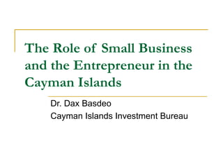 The Role of Small Business and the Entrepreneur in the Cayman Islands Dr. Dax Basdeo Cayman Islands Investment Bureau 