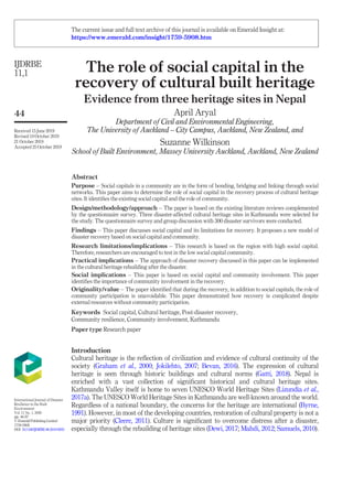 The role of social capital in the
recovery of cultural built heritage
Evidence from three heritage sites in Nepal
April Aryal
Department of Civil and Environmental Engineering,
The University of Auckland – City Campus, Auckland, New Zealand, and
Suzanne Wilkinson
School of Built Environment, Massey University Auckland, Auckland, New Zealand
Abstract
Purpose – Social capitals in a community are in the form of bonding, bridging and linking through social
networks. This paper aims to determine the role of social capital in the recovery process of cultural heritage
sites. It identiﬁes the existing social capital and the role of community.
Design/methodology/approach – The paper is based on the existing literature reviews complemented
by the questionnaire survey. Three disaster-affected cultural heritage sites in Kathmandu were selected for
the study. The questionnaire survey and group discussion with 300 disaster survivors were conducted.
Findings – This paper discusses social capital and its limitations for recovery. It proposes a new model of
disaster recovery based on social capital and community.
Research limitations/implications – This research is based on the region with high social capital.
Therefore, researchers are encouraged to test in the low social capital community.
Practical implications – The approach of disaster recovery discussed in this paper can be implemented
in the cultural heritage rebuilding after the disaster.
Social implications – This paper is based on social capital and community involvement. This paper
identiﬁes the importance of community involvement in the recovery.
Originality/value – The paper identiﬁed that during the recovery, in addition to social capitals, the role of
community participation is unavoidable. This paper demonstrated how recovery is complicated despite
external resources without community participation.
Keywords Social capital, Cultural heritage, Post-disaster recovery,
Community resilience, Community involvement, Kathmandu
Paper type Research paper
Introduction
Cultural heritage is the reﬂection of civilization and evidence of cultural continuity of the
society (Graham et al., 2000; Jokilehto, 2007; Bevan, 2016). The expression of cultural
heritage is seen through historic buildings and cultural norms (Gatti, 2018). Nepal is
enriched with a vast collection of signiﬁcant historical and cultural heritage sites.
Kathmandu Valley itself is home to seven UNESCO World Heritage Sites (Lizundia et al.,
2017a). The UNESCO World Heritage Sites in Kathmandu are well-known around the world.
Regardless of a national boundary, the concerns for the heritage are international (Byrne,
1991). However, in most of the developing countries, restoration of cultural property is not a
major priority (Cleere, 2011). Culture is signiﬁcant to overcome distress after a disaster,
especially through the rebuilding of heritage sites (Dewi, 2017; Mahdi, 2012; Samuels, 2010).
IJDRBE
11,1
44
Received 15 June 2019
Revised 10 October 2019
21 October 2019
Accepted 25 October 2019
International Journal of Disaster
Resilience in the Built
Environment
Vol. 11 No. 1, 2020
pp. 44-57
© EmeraldPublishingLimited
1759-5908
DOI 10.1108/IJDRBE-06-2019-0033
The current issue and full text archive of this journal is available on Emerald Insight at:
https://www.emerald.com/insight/1759-5908.htm
 