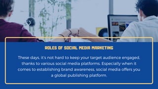 ROLES OF SOCIAL MEDIA MARKETING
These days, it’s not hard to keep your target audience engaged,
thanks to various social media platforms. Especially when it
comes to establishing brand awareness, social media offers you
a global publishing platform.
 