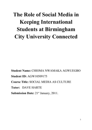 The Role of Social Media in
   Keeping International
  Students at Birmingham
 City University Connected




Student Name: CHIOMA NWAMAKA AGWUEGBO
Student ID: AGW10509175
Course Title: SOCIAL MEDIA AS CULTURE
Tutor: DAVE HARTE
Submission Date: 21st January, 2011.




                                        1
 