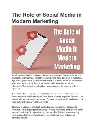 The Role of Social Media in
Modern Marketing
Social Media in modern marketing plays an important role, Social media itself is
an example of modern age marketing. Every person these days is on social media.
Age, caste, gender, rich, poor etc do not matter in it. Every person on social media
is the same. Of course the blue tick makes the difference, but not all are
influencers. The reach of social media is extensive, so is the power in today’s
digital era.
If used correctly, according to the algorithms when it comes to businesses or
brands, the reach and ultimately the sales figures surge up as per the forecasts. The
revenue will increase than expected too. Presence on social media has become a bit
more important these days, than a website.
Of course, a website is important, as it is the very foundation of a brand. But
consumers, while judging the brand, take a look at the website and the social media
presence inevitably. So, it is safe to say that social media in modern marketing
plays an important role, which improves the brand awareness or keeps on
reminding about it.
 