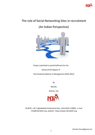 The role of Social Networking Sites in recruitment
                   (An Indian Perspective)




            Project submitted in partial fulfilment for the

                       Award of the Degree of

            Post Graduate Diploma in Management (2010-2012)



                                      By

                                   Monika

                                Roll No: 141




  50 (B & ) , 60, Tughlakabad Institutional Area , New Delhi-110062, e-mail
         :info@ndimdelhi.org. website : https://www.ndimdelhi.org




                                                              Monika.15may@gmail.com
                                  1
 