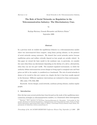 Harrison et al.                               Social Networks in the Telecommunication Industry


          The Role of Social Networks on Regulation in the
       Telecommunication Industry: The Discriminatory Case.

                                                by

                                                                                  *
                  Rodrigo Harrison, Gonzalo Hernandez and Roberto Muñoz
                                        September 2009




                                           Abstract

In a previous work we studied the equilibrium behavior in a telecommunication market
where two interconnected …rms compete, using linear pricing schemes, in the presence
of social networks among customers. We showed that social networks matter because
equilibrium prices and welfare critically depend on how people are socially related. In
this paper we extend the basic model to the nonlinear case, in particular, we consider
the cases when …rms can discriminate depending on the destiny of a call or, alternatively,
when they can use two part tari¤s. The standard regulated environment, in which the
authority de…nes interconnection access charges as being equal to marginal costs and …nal
prices are left to the market, is considered as a benchmark. The role of social networks is
shown to be crucial in this new context too, despite the fact it has been usually ignored
in the literature. Di¤erent regulatory interventions are evaluated in those environments.
    JEL codes: C70, D43, D60
    Keywords: Access charges, social networks, nonlinear pricing schemes, random regular
graphs.

1   Introduction

Over the last years several articles have been focused on the study of the equilibrium inter-
connection strategies in telecommunication markets, in a framework where heterogeneity
   * Harrison: PUC, Instituto de Economía (harrison@faceapuc.cl); Hernández: Universidad de Val-

paraíso, Facultad de Ciencias Económicas y Administrativas and Universidad de Chile, Centro de Mod-
elación Matemática (ghernandez@dim.uchile.cl); Muñoz: Universidad Técnica Federico Santa María, De-
partamento de Industrias (roberto.munoz@usm.cl).


Proceedings of the 3rd ACORN-REDECOM Conference Mexico City, September 4-5 2009                229
 