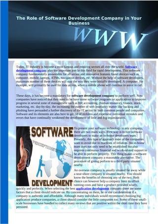 The Role of Software Development Company in Your
                     Business




Today, IT Industry is become a most famous and ensuring sectors all over the world. Software
development company play the important part in this field for rapid development. This software
company fundamentally answerable for all secure and innovative features found devices such as
computer, mobile, laptops, ATMs, navigation devices, etc. Without the help of software developers,
maximum number of these devices will stay the way they were initially developed. A computer, for
example, will primarily be used for data access, when a mobile phone will continue to assist in call.


These days, it has become a mandatory for software development company to perform well. Now
companies have noticed that they need to be have some software programs or applications to improve
progress in several zone of management such as HR accounting, (human resource), finance, stock
marketing, etc. day-by-day, the increasing the number of web insecurity matter like hacking and
phishing have persuaded a further discovery of the IT sector by both common people and companies.
Software and its elements are also here to get rid of reckless and expensive individual mistakes and
errors that have continually weakened the development of little and big organizations.


                                             To present your software technology to any company,
                                             there are two main ways. First way is to hire software
                                             developers to make an in-house developers team.
                                             Presently, this type of approach most of the companies
                                             want to avoid due to reactions of inflation. An in-house
                                             team does not only need to be established but also
                                             requires continuous financial and work-related support to
                                             be able to perform properly. This thing makes a software
                                             development company a reasonable alternative. The
                                             procedure of giving perform to a third party situated
                                             nearby.
                                               An overseas company is usually situated far away while
                                               a near-shore company is situated nearby. You should
                                               know the benefits of choosing any of the two. Both
                                               choice can however help a company limit its office
                                               running costs and have a product provided wisely,
quickly and perfectly. When selecting the best application development company there are some
factors that a client should indicate on. By concentrating on them, he or she can determine if a
company is authentic and affordable. Although many individuals would recommend choosing big
application produce companies, a client should consider the little companies too. Some of these small-
scale businesses have handled to collect many reviews that are positive within the short time they have
persisted.
 