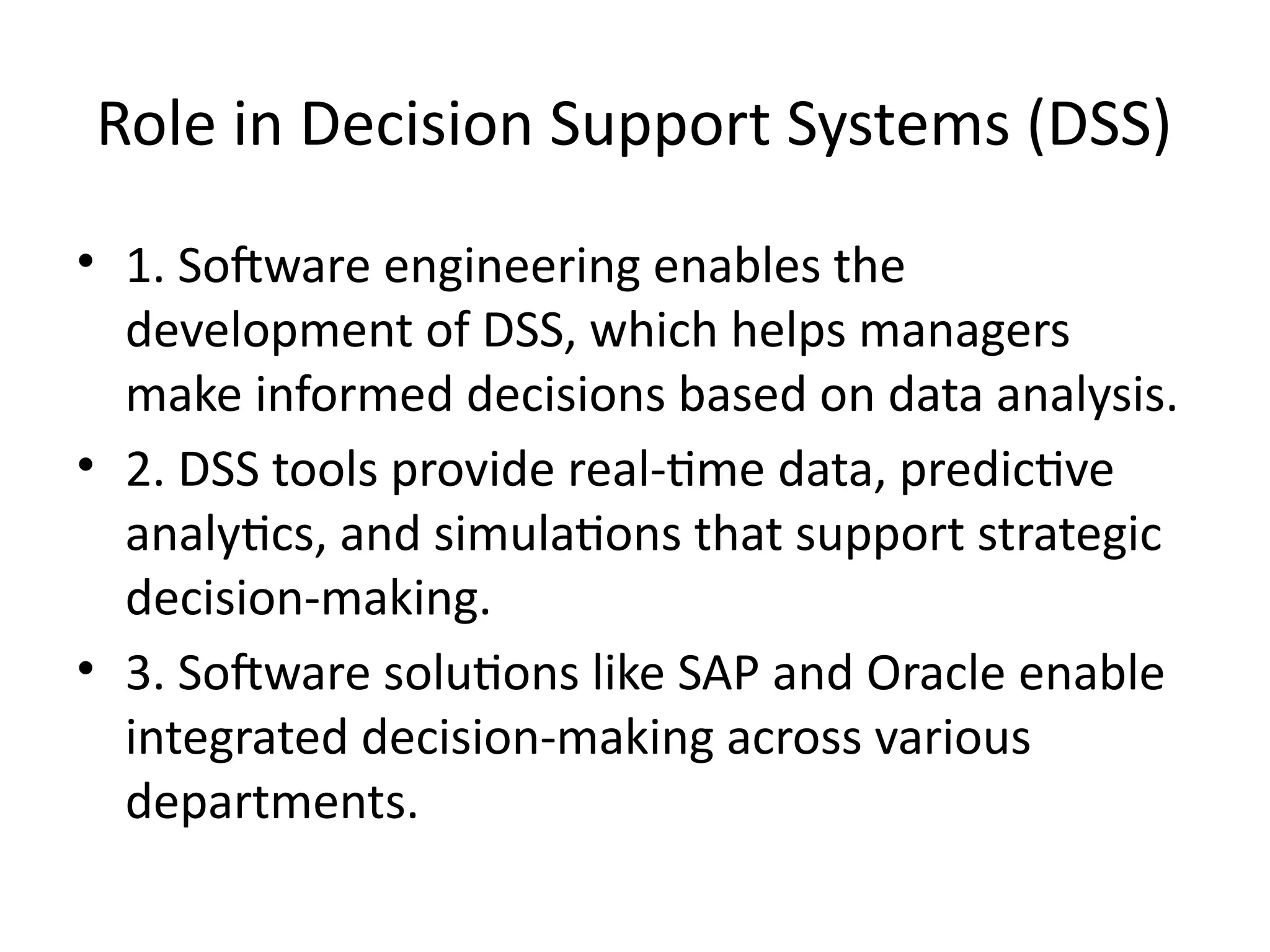 Role in Decision Support Systems (DSS)
• 1. Software engineering enables the
development of DSS, which helps managers
make informed decisions based on data analysis.
• 2. DSS tools provide real-time data, predictive
analytics, and simulations that support strategic
decision-making.
• 3. Software solutions like SAP and Oracle enable
integrated decision-making across various
departments.
 