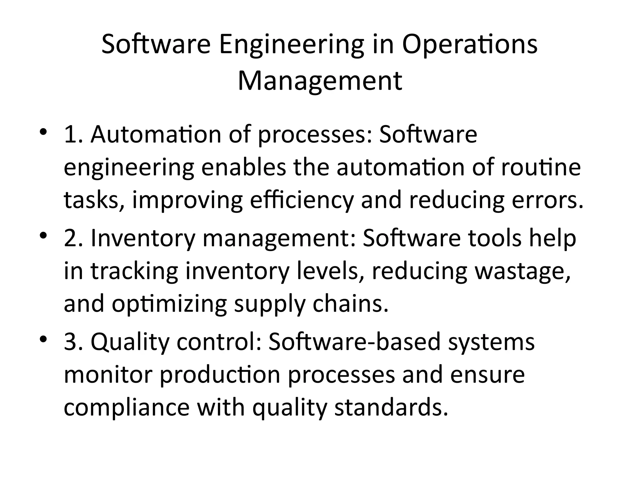 Software Engineering in Operations
Management
• 1. Automation of processes: Software
engineering enables the automation of routine
tasks, improving efficiency and reducing errors.
• 2. Inventory management: Software tools help
in tracking inventory levels, reducing wastage,
and optimizing supply chains.
• 3. Quality control: Software-based systems
monitor production processes and ensure
compliance with quality standards.
 