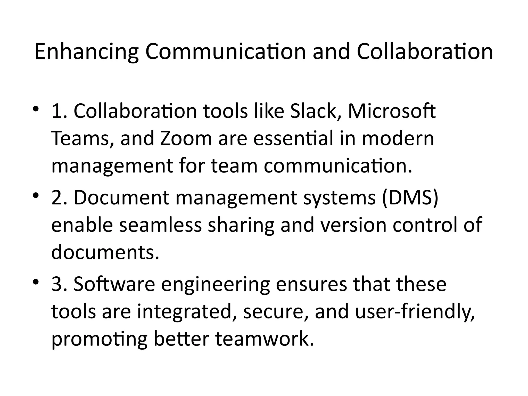 Enhancing Communication and Collaboration
• 1. Collaboration tools like Slack, Microsoft
Teams, and Zoom are essential in modern
management for team communication.
• 2. Document management systems (DMS)
enable seamless sharing and version control of
documents.
• 3. Software engineering ensures that these
tools are integrated, secure, and user-friendly,
promoting better teamwork.
 