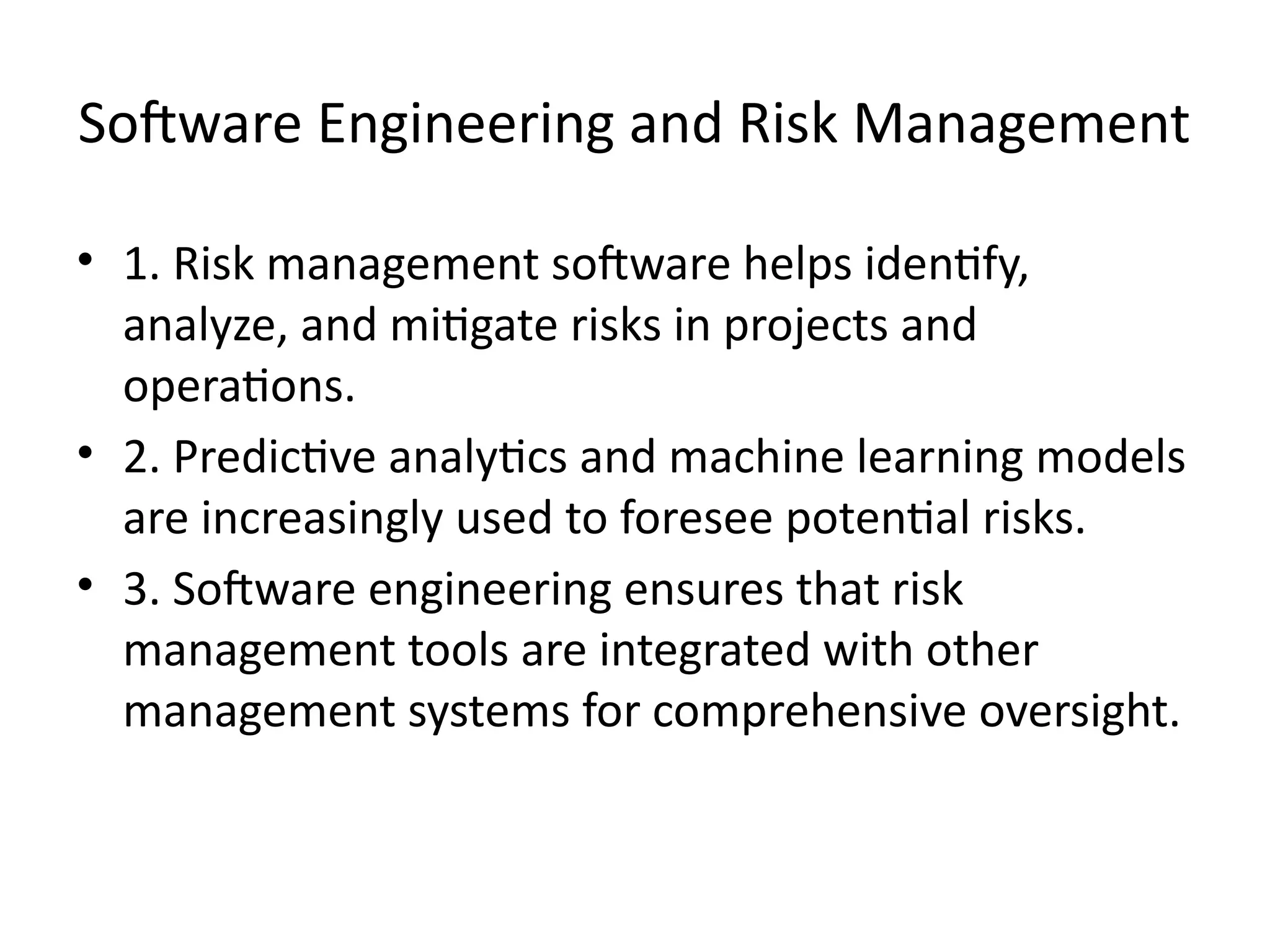 Software Engineering and Risk Management
• 1. Risk management software helps identify,
analyze, and mitigate risks in projects and
operations.
• 2. Predictive analytics and machine learning models
are increasingly used to foresee potential risks.
• 3. Software engineering ensures that risk
management tools are integrated with other
management systems for comprehensive oversight.
 