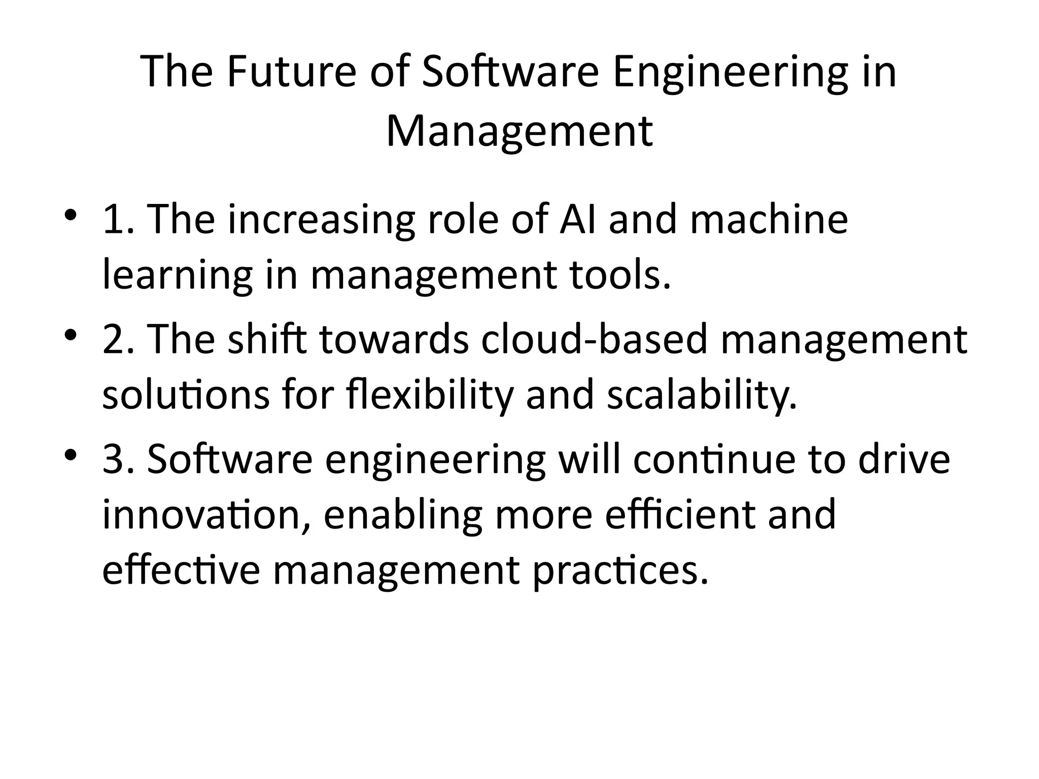 The Future of Software Engineering in
Management
• 1. The increasing role of AI and machine
learning in management tools.
• 2. The shift towards cloud-based management
solutions for flexibility and scalability.
• 3. Software engineering will continue to drive
innovation, enabling more efficient and
effective management practices.
 