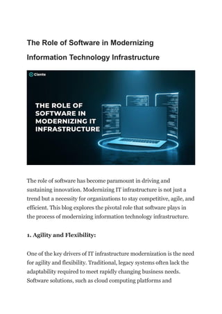 The Role of Software in Modernizing
Information Technology Infrastructure
The role of software has become paramount in driving and
sustaining innovation. Modernizing IT infrastructure is not just a
trend but a necessity for organizations to stay competitive, agile, and
efficient. This blog explores the pivotal role that software plays in
the process of modernizing information technology infrastructure.
1. Agility and Flexibility:
One of the key drivers of IT infrastructure modernization is the need
for agility and flexibility. Traditional, legacy systems often lack the
adaptability required to meet rapidly changing business needs.
Software solutions, such as cloud computing platforms and
 