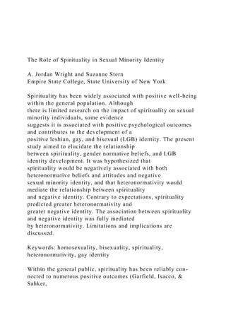 The Role of Spirituality in Sexual Minority Identity
A. Jordan Wright and Suzanne Stern
Empire State College, State University of New York
Spirituality has been widely associated with positive well-being
within the general population. Although
there is limited research on the impact of spirituality on sexual
minority individuals, some evidence
suggests it is associated with positive psychological outcomes
and contributes to the development of a
positive lesbian, gay, and bisexual (LGB) identity. The present
study aimed to elucidate the relationship
between spirituality, gender normative beliefs, and LGB
identity development. It was hypothesized that
spirituality would be negatively associated with both
heteronormative beliefs and attitudes and negative
sexual minority identity, and that heteronormativity would
mediate the relationship between spirituality
and negative identity. Contrary to expectations, spirituality
predicted greater heteronormativity and
greater negative identity. The association between spirituality
and negative identity was fully mediated
by heteronormativity. Limitations and implications are
discussed.
Keywords: homosexuality, bisexuality, spirituality,
heteronormativity, gay identity
Within the general public, spirituality has been reliably con-
nected to numerous positive outcomes (Garfield, Isacco, &
Sahker,
 