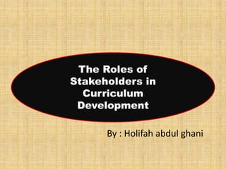 By : Holifah abdul ghani
The Roles of
Stakeholders in
Curriculum
Development
 