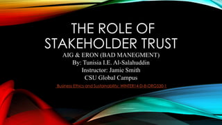 THE ROLE OF
STAKEHOLDER TRUST
AIG & ERON (BAD MANEGMENT)
By: Tunisia I.E. Al-Salahuddin
Instructor: Jamie Smith
CSU Global Campus
Business Ethics and Sustainability: WINTER14-D-8-ORG530-1
 