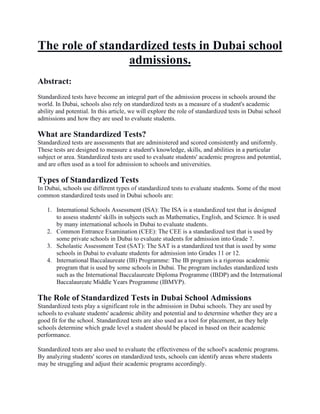 The role of standardized tests in Dubai school
admissions.
Abstract:
Standardized tests have become an integral part of the admission process in schools around the
world. In Dubai, schools also rely on standardized tests as a measure of a student's academic
ability and potential. In this article, we will explore the role of standardized tests in Dubai school
admissions and how they are used to evaluate students.
What are Standardized Tests?
Standardized tests are assessments that are administered and scored consistently and uniformly.
These tests are designed to measure a student's knowledge, skills, and abilities in a particular
subject or area. Standardized tests are used to evaluate students' academic progress and potential,
and are often used as a tool for admission to schools and universities.
Types of Standardized Tests
In Dubai, schools use different types of standardized tests to evaluate students. Some of the most
common standardized tests used in Dubai schools are:
1. International Schools Assessment (ISA): The ISA is a standardized test that is designed
to assess students' skills in subjects such as Mathematics, English, and Science. It is used
by many international schools in Dubai to evaluate students.
2. Common Entrance Examination (CEE): The CEE is a standardized test that is used by
some private schools in Dubai to evaluate students for admission into Grade 7.
3. Scholastic Assessment Test (SAT): The SAT is a standardized test that is used by some
schools in Dubai to evaluate students for admission into Grades 11 or 12.
4. International Baccalaureate (IB) Programme: The IB program is a rigorous academic
program that is used by some schools in Dubai. The program includes standardized tests
such as the International Baccalaureate Diploma Programme (IBDP) and the International
Baccalaureate Middle Years Programme (IBMYP).
The Role of Standardized Tests in Dubai School Admissions
Standardized tests play a significant role in the admission in Dubai schools. They are used by
schools to evaluate students' academic ability and potential and to determine whether they are a
good fit for the school. Standardized tests are also used as a tool for placement, as they help
schools determine which grade level a student should be placed in based on their academic
performance.
Standardized tests are also used to evaluate the effectiveness of the school's academic programs.
By analyzing students' scores on standardized tests, schools can identify areas where students
may be struggling and adjust their academic programs accordingly.
 
