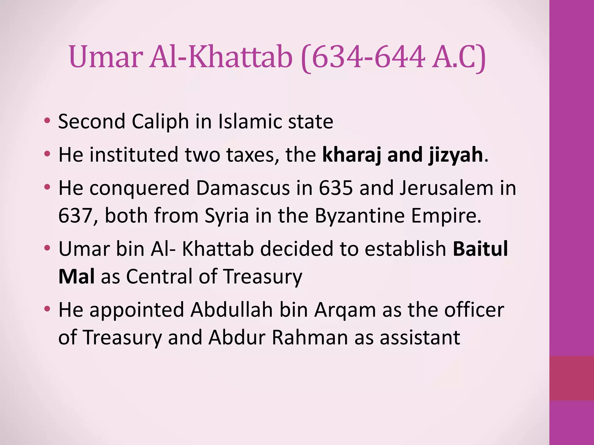 Umar Al-Khattab (634-644 A.C)
• Second Caliph in Islamic state
• He instituted two taxes, the kharaj and jizyah.
• He conquered Damascus in 635 and Jerusalem in
637, both from Syria in the Byzantine Empire.
• Umar bin Al- Khattab decided to establish Baitul
Mal as Central of Treasury
• He appointed Abdullah bin Arqam as the officer
of Treasury and Abdur Rahman as assistant
 