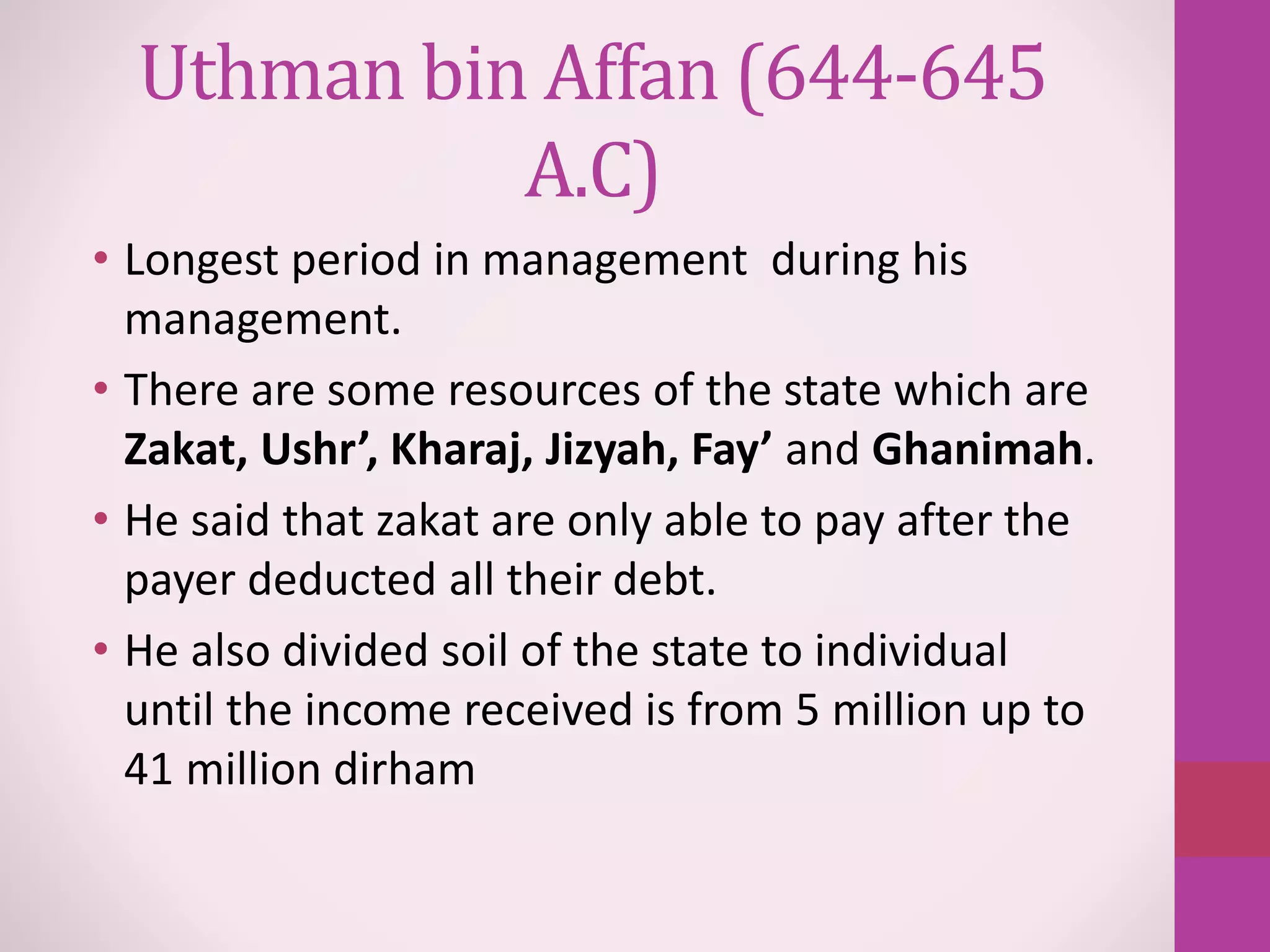 Uthman bin Affan (644-645
A.C)
• Longest period in management during his
management.
• There are some resources of the state which are
Zakat, Ushr’, Kharaj, Jizyah, Fay’ and Ghanimah.
• He said that zakat are only able to pay after the
payer deducted all their debt.
• He also divided soil of the state to individual
until the income received is from 5 million up to
41 million dirham
 