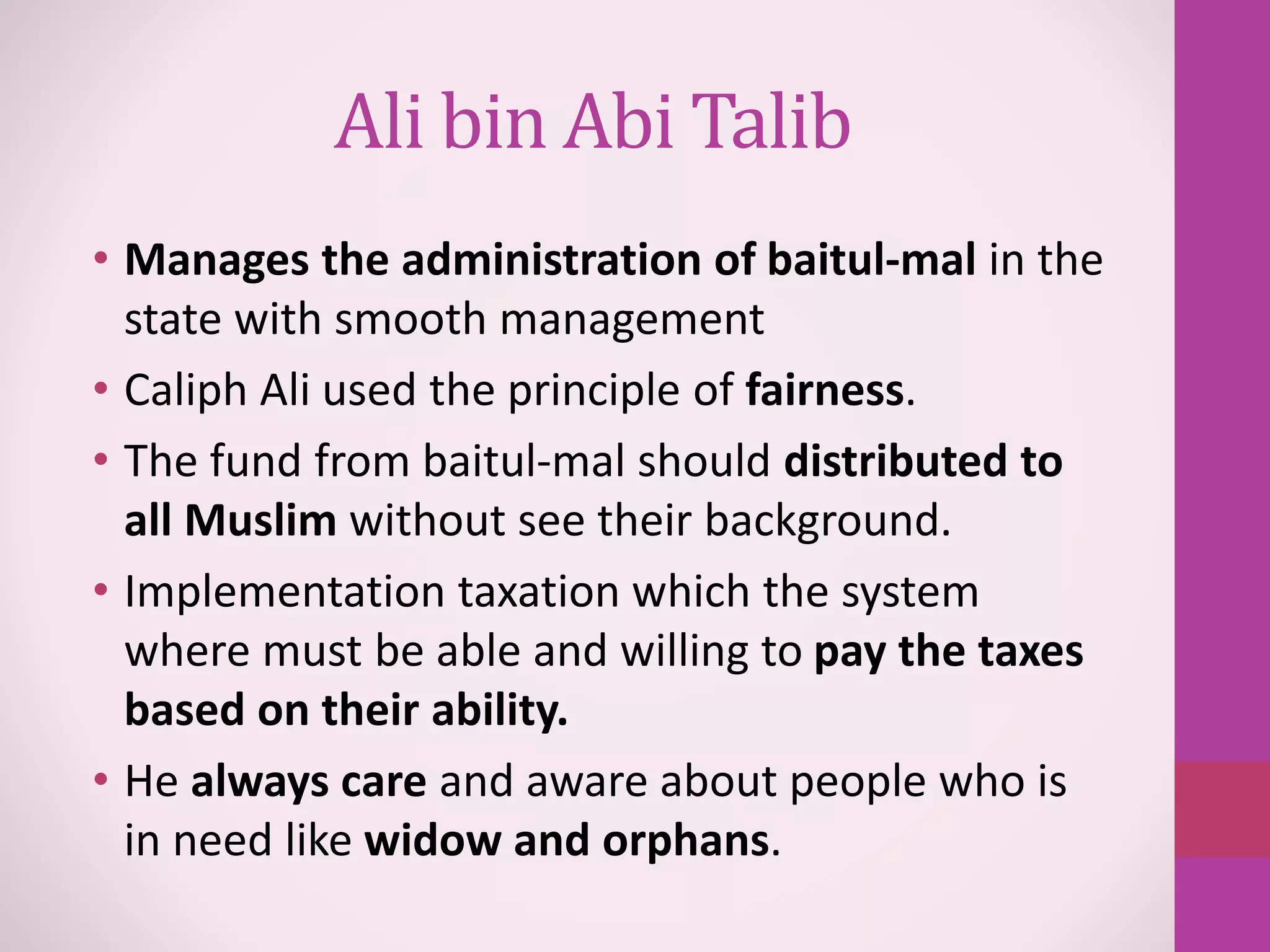 Ali bin Abi Talib
• Manages the administration of baitul-mal in the
state with smooth management
• Caliph Ali used the principle of fairness.
• The fund from baitul-mal should distributed to
all Muslim without see their background.
• Implementation taxation which the system
where must be able and willing to pay the taxes
based on their ability.
• He always care and aware about people who is
in need like widow and orphans.
 