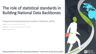 Prepared and presented by Jonathan Challener, OECD
Email: jonathan.challener@oecd.org
LinkedIn: fr.linkedin.com/in/jonathanchallener
Twitter: @Challener
National platforms for SDG reporting Conference – New York, 22-24 January 2018
The role of statistical standards in
Building National Data Backbones
National platforms for SDG reporting Conference – New York, 22-24 January 2018
 