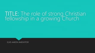 TITLE: The role of strong Christian
fellowship in a growing Church
ELVIS AARON AMENYITOR
 