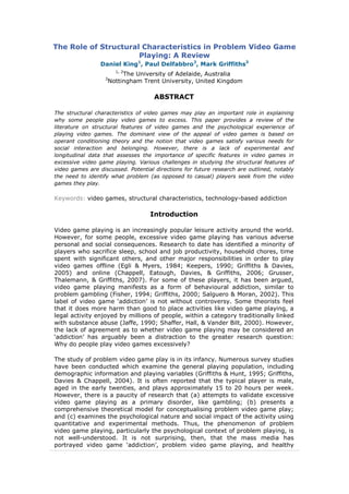 The Role of Structural Characteristics in Problem Video Game
Playing: A Review
Daniel King1
, Paul Delfabbro2
, Mark Griffiths3
1, 2
The University of Adelaide, Australia
3
Nottingham Trent University, United Kingdom
ABSTRACT
The structural characteristics of video games may play an important role in explaining
why some people play video games to excess. This paper provides a review of the
literature on structural features of video games and the psychological experience of
playing video games. The dominant view of the appeal of video games is based on
operant conditioning theory and the notion that video games satisfy various needs for
social interaction and belonging. However, there is a lack of experimental and
longitudinal data that assesses the importance of specific features in video games in
excessive video game playing. Various challenges in studying the structural features of
video games are discussed. Potential directions for future research are outlined, notably
the need to identify what problem (as opposed to casual) players seek from the video
games they play.
Keywords: video games, structural characteristics, technology-based addiction
Introduction
Video game playing is an increasingly popular leisure activity around the world.
However, for some people, excessive video game playing has various adverse
personal and social consequences. Research to date has identified a minority of
players who sacrifice sleep, school and job productivity, household chores, time
spent with significant others, and other major responsibilities in order to play
video games offline (Egli & Myers, 1984; Keepers, 1990; Griffiths & Davies,
2005) and online (Chappell, Eatough, Davies, & Griffiths, 2006; Grusser,
Thalemann, & Griffiths, 2007). For some of these players, it has been argued,
video game playing manifests as a form of behavioural addiction, similar to
problem gambling (Fisher, 1994; Griffiths, 2000; Salguero & Moran, 2002). This
label of video game „addiction‟ is not without controversy. Some theorists feel
that it does more harm than good to place activities like video game playing, a
legal activity enjoyed by millions of people, within a category traditionally linked
with substance abuse (Jaffe, 1990; Shaffer, Hall, & Vander Bilt, 2000). However,
the lack of agreement as to whether video game playing may be considered an
„addiction‟ has arguably been a distraction to the greater research question:
Why do people play video games excessively?
The study of problem video game play is in its infancy. Numerous survey studies
have been conducted which examine the general playing population, including
demographic information and playing variables (Griffiths & Hunt, 1995; Griffiths,
Davies & Chappell, 2004). It is often reported that the typical player is male,
aged in the early twenties, and plays approximately 15 to 20 hours per week.
However, there is a paucity of research that (a) attempts to validate excessive
video game playing as a primary disorder, like gambling; (b) presents a
comprehensive theoretical model for conceptualising problem video game play;
and (c) examines the psychological nature and social impact of the activity using
quantitative and experimental methods. Thus, the phenomenon of problem
video game playing, particularly the psychological context of problem playing, is
not well-understood. It is not surprising, then, that the mass media has
portrayed video game „addiction‟, problem video game playing, and healthy
 