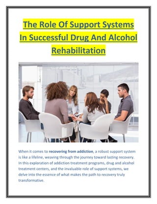 The Role Of Support Systems
In Successful Drug And Alcohol
Rehabilitation
When it comes to recovering from addiction, a robust support system
is like a lifeline, weaving through the journey toward lasting recovery.
In this exploration of addiction treatment programs, drug and alcohol
treatment centers, and the invaluable role of support systems, we
delve into the essence of what makes the path to recovery truly
transformative.
 
