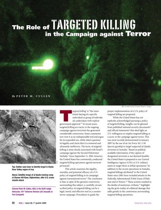 TargeTed Killing
The Role of
                                                                                                                                    Terror
          in the Campaign against




By P e T e r m . C u l l e n


                                                                                                                               982d Combat Camera Company (Robert C. Brogan)




                                                             T
                                                                             argeted killing1 is “the inten-    proper implementation of a U.S. policy of
                                                                             tional slaying of a specific       targeted killing are proposed.
                                                                             individual or group of individu-          While the United States has not
                                                                             als undertaken with explicit       explicitly acknowledged pursuing a policy
                                                             government approval.”2 In recent years,            of targeted killing, insights can be gleaned
                                                             targeted killing as a tactic in the ongoing        from published national security documents5
                                                             campaign against terrorism has generated           and official statements6 that shed light on
                                                             considerable controversy. Some commenta-           U.S. willingness to employ targeted killing as
                                                             tors view it as an indispensable tool and argue    a tactic in the campaign against terror. This
                                                             for its expanded use, while others question        was most recently demonstrated in January
                                                             its legality and claim that it is immoral and      2007 by the use of an Air Force AC–130
                                                             ultimately ineffective. The tactic of targeted     Spectre gunship to target suspected al Qaeda
                                                             killing is most closely associated with Israel’s   terrorists in Somalia.7 Based on publicly
                                                             campaign against the Second Palestinian            available information, if the capture of
                                                             Intifada.3 Since September 11, 2001, however,      designated terrorists is not deemed feasible,
                                                             the United States has consistently conducted       the United States is prepared to use Central
                                                             targeted killing operations against terrorist      Intelligence Agency (CIA) or U.S. military
                                                       DOD




                                                             personnel.                                         assets to target them in lethal operations.8 In
Top: Soldier uses laser to identify target in Diyala
                                                                    This article examines the legality,         addition to the recent operations in Somalia,
River Valley region of Iraq
                                                             morality, and potential efficacy of a U.S.         targeted killings attributed9 to the United
Above: Satellite image of al Qaeda training camp             policy of targeted killing in its campaign         States since 2001 have included attacks in the
at Zhawar Kili Base, Afghanistan, after U.S. cruise          against transnational terror.4 The conclusion      Federally Administered Tribal Areas of Paki-
missile attack
                                                             is that, in spite of the genuine controversy       stan and in Yemen.10 These actions resulted in
                                                             surrounding this subject, a carefully circum-      the deaths of numerous civilians,11 highlight-
                                                             scribed policy of targeted killing can be a        ing the grim reality of collateral damage that
Colonel Peter M. Cullen, USA, is the Staff Judge
                                                             legal, moral, and effective tool in a counter-     adds greatly to the controversy surrounding
Advocate, 101st Airborne Division (Air Assault) at
                                                             terror campaign. Procedures to guide the           targeted killing operations.
Fort Campbell.


22      JFQ	 /	 issue 48, 1st quarter 2008                                                                                                        n d upress.ndu.edu
 