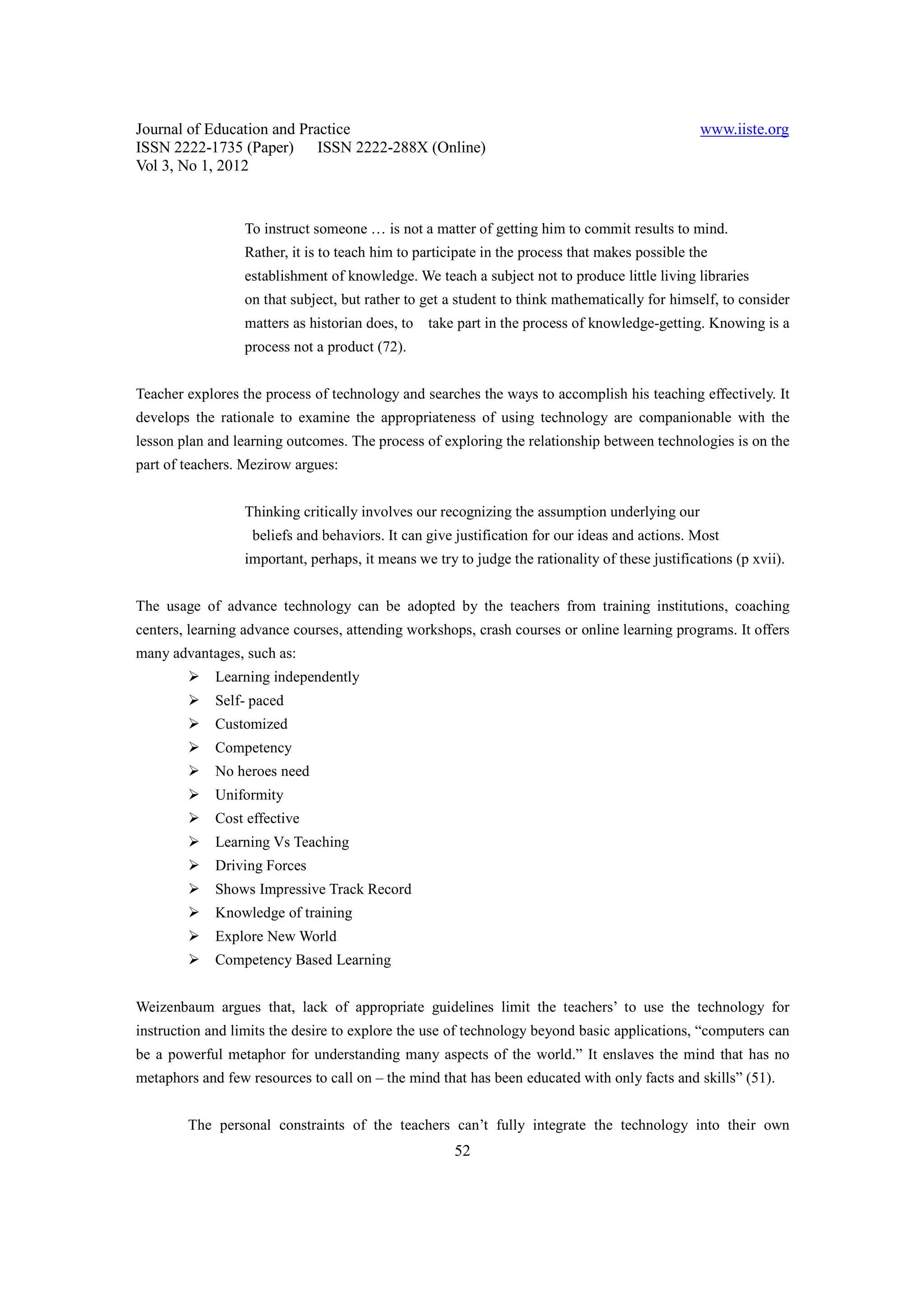 Journal of Education and Practice                                                                www.iiste.org
ISSN 2222-1735 (Paper) ISSN 2222-288X (Online)
Vol 3, No 1, 2012


                  To instruct someone … is not a matter of getting him to commit results to mind.
                  Rather, it is to teach him to participate in the process that makes possible the
                  establishment of knowledge. We teach a subject not to produce little living libraries
                  on that subject, but rather to get a student to think mathematically for himself, to consider
                  matters as historian does, to take part in the process of knowledge-getting. Knowing is a
                  process not a product (72).


Teacher explores the process of technology and searches the ways to accomplish his teaching effectively. It
develops the rationale to examine the appropriateness of using technology are companionable with the
lesson plan and learning outcomes. The process of exploring the relationship between technologies is on the
part of teachers. Mezirow argues:


                  Thinking critically involves our recognizing the assumption underlying our
                   beliefs and behaviors. It can give justification for our ideas and actions. Most
                  important, perhaps, it means we try to judge the rationality of these justifications (p xvii).


The usage of advance technology can be adopted by the teachers from training institutions, coaching
centers, learning advance courses, attending workshops, crash courses or online learning programs. It offers
many advantages, such as:
             Learning independently
             Self- paced
             Customized
             Competency
             No heroes need
             Uniformity
             Cost effective
             Learning Vs Teaching
             Driving Forces
             Shows Impressive Track Record
             Knowledge of training
             Explore New World
             Competency Based Learning


Weizenbaum argues that, lack of appropriate guidelines limit the teachers’ to use the technology for
instruction and limits the desire to explore the use of technology beyond basic applications, “computers can
be a powerful metaphor for understanding many aspects of the world.” It enslaves the mind that has no
metaphors and few resources to call on – the mind that has been educated with only facts and skills” (51).


        The personal constraints of the teachers can’t fully integrate the technology into their own
                                                      52
 