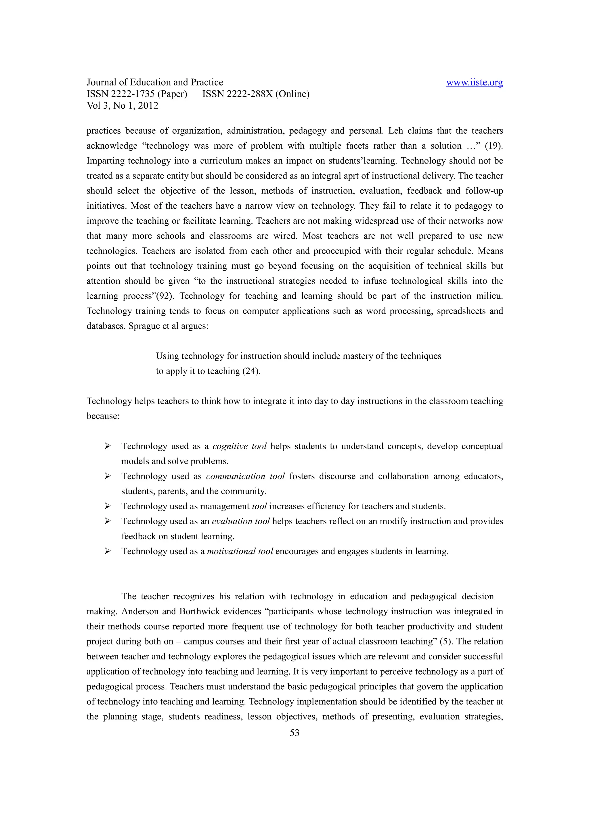 Journal of Education and Practice                                                               www.iiste.org
ISSN 2222-1735 (Paper) ISSN 2222-288X (Online)
Vol 3, No 1, 2012

practices because of organization, administration, pedagogy and personal. Leh claims that the teachers
acknowledge “technology was more of problem with multiple facets rather than a solution …” (19).
Imparting technology into a curriculum makes an impact on students’learning. Technology should not be
treated as a separate entity but should be considered as an integral aprt of instructional delivery. The teacher
should select the objective of the lesson, methods of instruction, evaluation, feedback and follow-up
initiatives. Most of the teachers have a narrow view on technology. They fail to relate it to pedagogy to
improve the teaching or facilitate learning. Teachers are not making widespread use of their networks now
that many more schools and classrooms are wired. Most teachers are not well prepared to use new
technologies. Teachers are isolated from each other and preoccupied with their regular schedule. Means
points out that technology training must go beyond focusing on the acquisition of technical skills but
attention should be given “to the instructional strategies needed to infuse technological skills into the
learning process”(92). Technology for teaching and learning should be part of the instruction milieu.
Technology training tends to focus on computer applications such as word processing, spreadsheets and
databases. Sprague et al argues:


                   Using technology for instruction should include mastery of the techniques
                   to apply it to teaching (24).


Technology helps teachers to think how to integrate it into day to day instructions in the classroom teaching
because:


           Technology used as a cognitive tool helps students to understand concepts, develop conceptual
           models and solve problems.
           Technology used as communication tool fosters discourse and collaboration among educators,
           students, parents, and the community.
           Technology used as management tool increases efficiency for teachers and students.
           Technology used as an evaluation tool helps teachers reflect on an modify instruction and provides
           feedback on student learning.
           Technology used as a motivational tool encourages and engages students in learning.



           The teacher recognizes his relation with technology in education and pedagogical decision –
making. Anderson and Borthwick evidences “participants whose technology instruction was integrated in
their methods course reported more frequent use of technology for both teacher productivity and student
project during both on – campus courses and their first year of actual classroom teaching” (5). The relation
between teacher and technology explores the pedagogical issues which are relevant and consider successful
application of technology into teaching and learning. It is very important to perceive technology as a part of
pedagogical process. Teachers must understand the basic pedagogical principles that govern the application
of technology into teaching and learning. Technology implementation should be identified by the teacher at
the planning stage, students readiness, lesson objectives, methods of presenting, evaluation strategies,
                                                      53
 