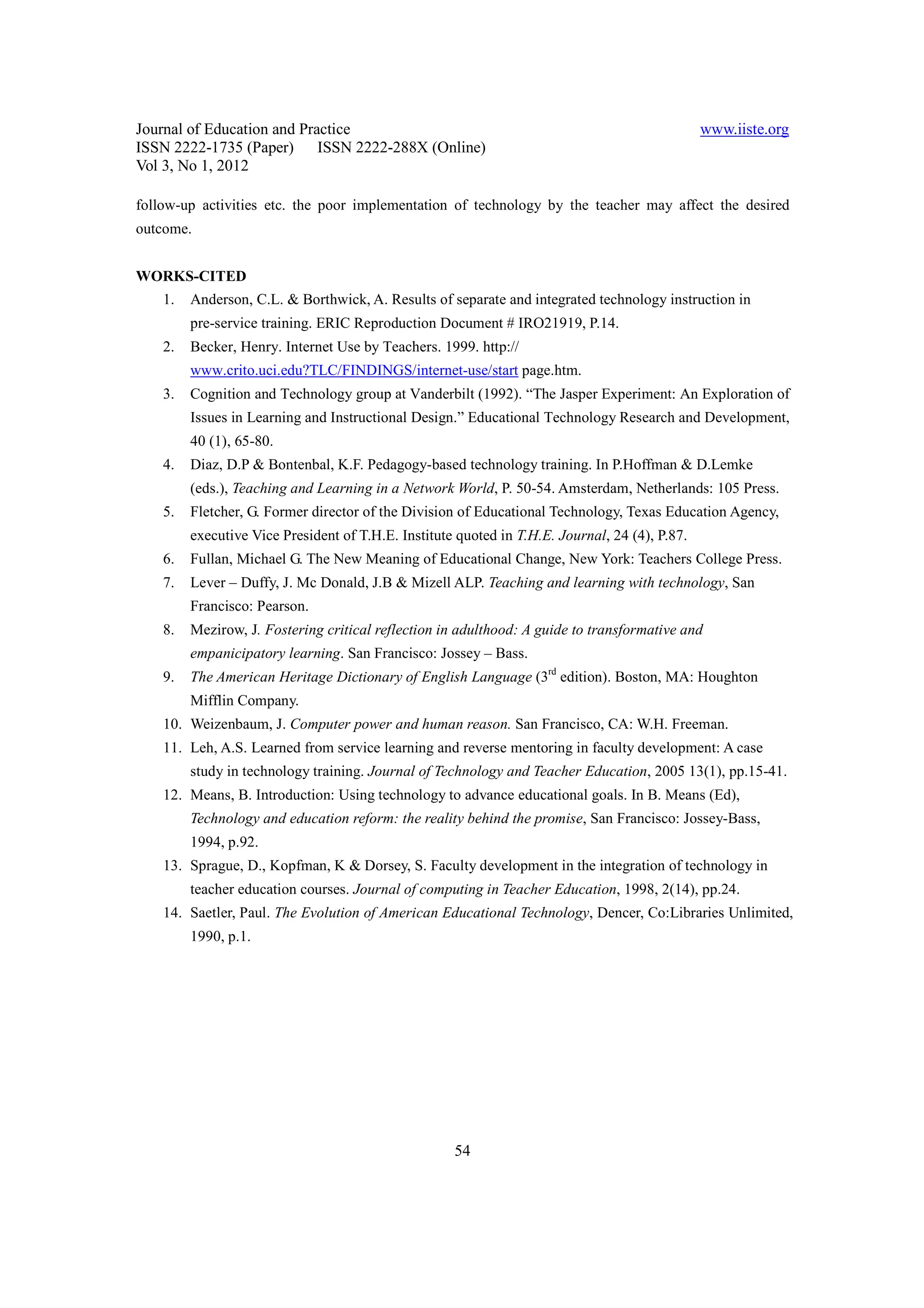 Journal of Education and Practice                                                               www.iiste.org
ISSN 2222-1735 (Paper) ISSN 2222-288X (Online)
Vol 3, No 1, 2012

follow-up activities etc. the poor implementation of technology by the teacher may affect the desired
outcome.


WORKS-CITED
    1.   Anderson, C.L. & Borthwick, A. Results of separate and integrated technology instruction in
         pre-service training. ERIC Reproduction Document # IRO21919, P.14.
    2.   Becker, Henry. Internet Use by Teachers. 1999. http://
         www.crito.uci.edu?TLC/FINDINGS/internet-use/start page.htm.
    3.   Cognition and Technology group at Vanderbilt (1992). “The Jasper Experiment: An Exploration of
         Issues in Learning and Instructional Design.” Educational Technology Research and Development,
         40 (1), 65-80.
    4.   Diaz, D.P & Bontenbal, K.F. Pedagogy-based technology training. In P.Hoffman & D.Lemke
         (eds.), Teaching and Learning in a Network World, P. 50-54. Amsterdam, Netherlands: 105 Press.
    5.   Fletcher, G. Former director of the Division of Educational Technology, Texas Education Agency,
         executive Vice President of T.H.E. Institute quoted in T.H.E. Journal, 24 (4), P.87.
    6.   Fullan, Michael G. The New Meaning of Educational Change, New York: Teachers College Press.
    7.   Lever – Duffy, J. Mc Donald, J.B & Mizell ALP. Teaching and learning with technology, San
         Francisco: Pearson.
    8.   Mezirow, J. Fostering critical reflection in adulthood: A guide to transformative and
         empanicipatory learning. San Francisco: Jossey – Bass.
    9.   The American Heritage Dictionary of English Language (3rd edition). Boston, MA: Houghton
         Mifflin Company.
    10. Weizenbaum, J. Computer power and human reason. San Francisco, CA: W.H. Freeman.
    11. Leh, A.S. Learned from service learning and reverse mentoring in faculty development: A case
         study in technology training. Journal of Technology and Teacher Education, 2005 13(1), pp.15-41.
    12. Means, B. Introduction: Using technology to advance educational goals. In B. Means (Ed),
         Technology and education reform: the reality behind the promise, San Francisco: Jossey-Bass,
         1994, p.92.
    13. Sprague, D., Kopfman, K & Dorsey, S. Faculty development in the integration of technology in
         teacher education courses. Journal of computing in Teacher Education, 1998, 2(14), pp.24.
    14. Saetler, Paul. The Evolution of American Educational Technology, Dencer, Co:Libraries Unlimited,
         1990, p.1.




                                                     54
 