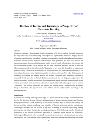Journal of Education and Practice                                                             www.iiste.org
ISSN 2222-1735 (Paper) ISSN 2222-288X (Online)
Vol 3, No 1, 2012




        The Role of Teacher and Technology in Perspective of
                        Classroom Teaching
                                 K.Venkat Satish (Corresponding Author)
   Mother Teresa Institute of Science and Technology, Kotturu-Sattupally, Khammam-507303 , Andhra
                                               Pradesh-India
                                  Email: Kodhmuri.satish72@gmail.com


                                        Boggavarapu Krishna Priya
                         Zilla Parishad Secondary School, Dammapeta-Khammam
Abstract
Classroom teaching is a demanding job. Teacher spends most of his time in teaching. Teacher is responsible
for many tasks in the classroom teaching. Teacher plans and implement the instructions. He plays the role
of managers, psychologists, counselors, custodians, communicators, social ambassadors and entertainers.
Sometimes teacher becomes disillusion and frustration while performing the multi tasks because the
classroom demands, distracts and challenges the teacher to use new tools to brush up the key concepts and
skills in regarding Science, Social Studies, Art and other curriculum standards. He tries to focus on
effective teaching with the help of new tools. The practice of new tools able the students to read, reason,
powerful writing, communicate productively with global community and conduct thoughtful research. The
teacher faces the success in the right implementation of tools i.e. technology. Now a day the integration of
technology in teaching and learning process has become a perennial one. Technology liberates to
reestablish the role and value of the individual classroom teacher. The two things are compulsory for the
usage of technology “first the perspective of the classroom must change to become learner centered, second,
students and teachers must enter into a collaboration or partnership with technology in order to create a
“community” that nurtures, encourages and supports the learning process” (Cognition and Technology
Group at Vanderbilt). This paper focuses on the relation between teacher and the technology in the
classroom teaching.


Introduction
In teaching and learning, technology should apply as a process rather than as a single, isolated and discrete
activity. The American Heritage Dictionary defines process as “a series of action, changes, and functions
bringing about a result” (AHD). Technology in education is not a mere object to introduce into teaching and
learning activities without considering basic principles of learning and sound teaching methodology.
Technology is an object that can be used at any time. Technology in education is guided by learning
principles and individuals. It retains the knowledge and required skills. Technology satisfies the student’s
expectations of the outcome of learning, application of knowledge, enrich practical life experiences.
Technology in Education is often considered, erroneously, as synonymous with instructional innovation.
Saetler argues that “educators are correct to resist mere innovation, but they should welcome educational
                                                     49
 
